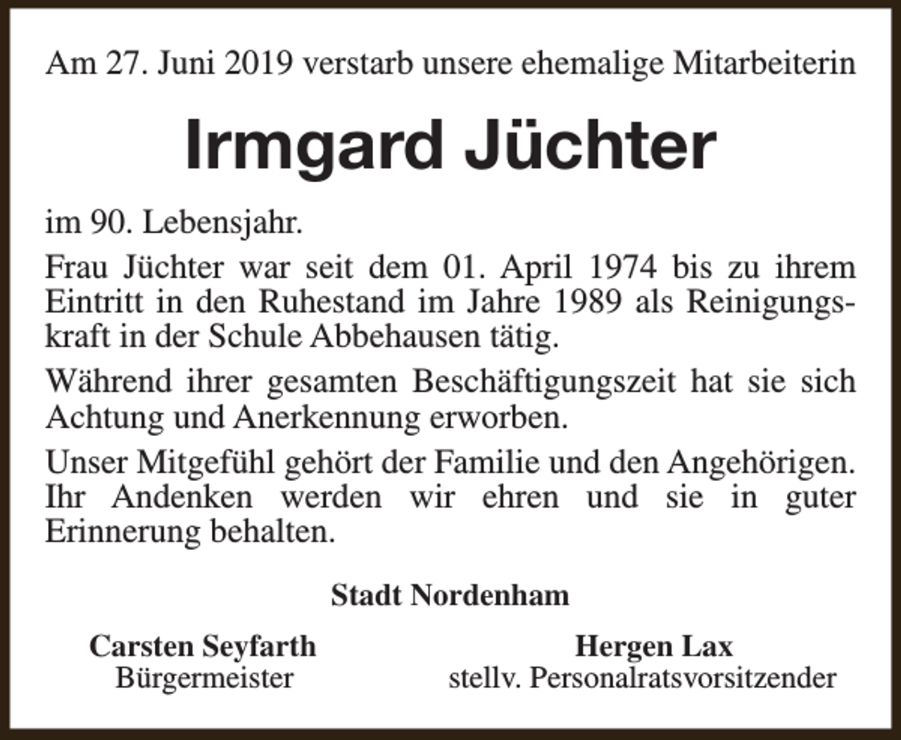 <p>Am 27. Juni 2019 verstarb unsere ehemalige Mitarbeiterin</p><p>Irmgard Jüchter<br />im 90. Lebensjahr.<br />Frau Jüchter war seit dem 01. April 1974 bis zu ihrem<br />Eintritt in den Ruhestand im Jahre 1989 als Reinigungskraft in der Schule Abbehausen tätig.<br />Während ihrer gesamten Beschäftigungszeit hat sie sich<br />Achtung und Anerkennung erworben.<br />Unser Mitgefühl gehört der Familie und den Angehörigen.<br />Ihr Andenken werden wir ehren und sie in guter<br />Erinnerung behalten.<br />Stadt Nordenham<br />Carsten Seyfarth<br />Bürgermeister</p><p>Hergen Lax<br />stellv. Personalratsvorsitzender</p>
