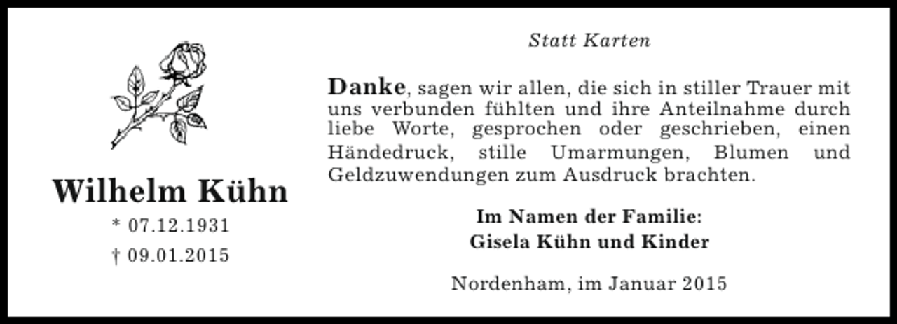 <p>Statt Karten</p><p>Danke, sagen wir allen, die sich in stiller Trauer mit</p><p>Wilhelm Kühn<br />* 07.12.1931<br />† 09.01.2015</p><p>uns verbunden fühlten und ihre Anteilnahme durch<br />liebe Worte, gesprochen oder geschrieben, einen<br />Händedruck, stille Umarmungen, Blumen und<br />Geldzuwendungen zum Ausdruck brachten.<br />Im Namen der Familie:<br />Gisela Kühn und Kinder<br />Nordenham, im Januar 2015</p>