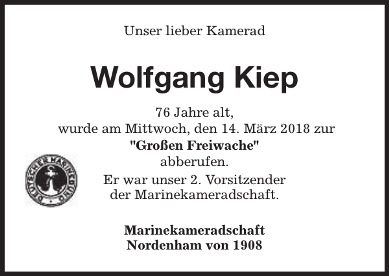 <p>Unser lieber Kamerad</p><p>Wolfgang Kiep<br />76 Jahre alt,<br />wurde am Mittwoch, den 14. März 2018 zur<br />"Großen Freiwache"<br />abberufen.<br />Er war unser 2. Vorsitzender<br />der Marinekameradschaft.<br />Marinekameradschaft<br />Nordenham von 1908</p>