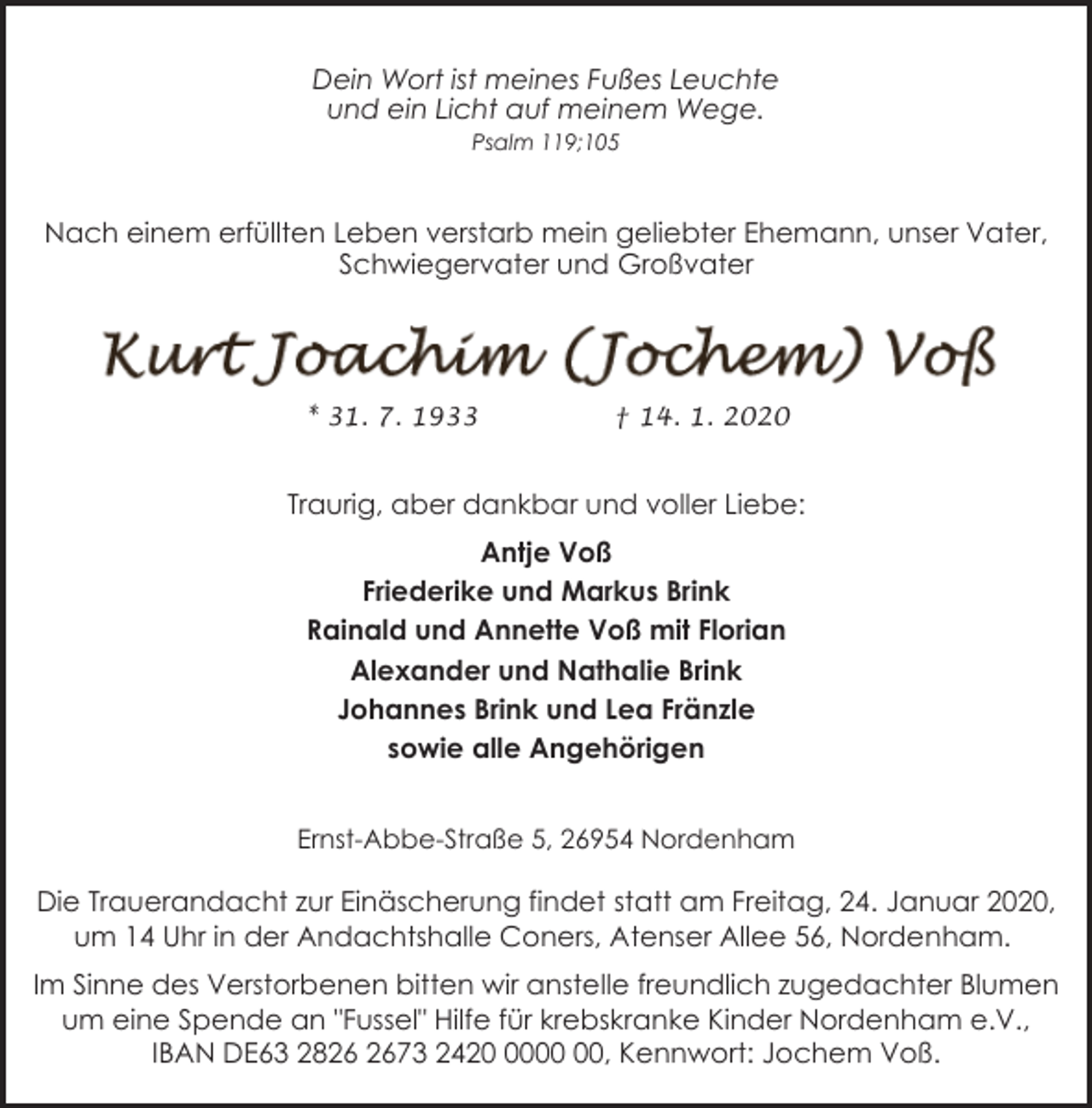 <p>Dein Wort ist meines Fußes Leuchte<br />und ein Licht auf meinem Wege.<br />Psalm 119;105</p><p>Nach einem erfüllten Leben verstarb mein geliebter Ehemann, unser Vater,<br />Schwiegervater und Großvater</p><p>* 31. 7. 1933</p><p>† 14. 1. 2020</p><p>Traurig, aber dankbar und voller Liebe:<br />Antje Voß<br />Friederike und Markus Brink<br />Rainald und Annette Voß mit Florian<br />Alexander und Nathalie Brink<br />Johannes Brink und Lea Fränzle<br />sowie alle Angehörigen<br />Ernst-Abbe-Straße 5, 26954 Nordenham</p><p>Die Trauerandacht zur Einäscherung findet statt am Freitag, 24. Januar 2020,<br />um 14 Uhr in der Andachtshalle Coners, Atenser Allee 56, Nordenham.<br />Im Sinne des Verstorbenen bitten wir anstelle freundlich zugedachter Blumen<br />um eine Spende an "Fussel" Hilfe für krebskranke Kinder Nordenham e.V.,<br />IBAN DE63 2873 2420, Kennwort: Jochem Voß.</p>
