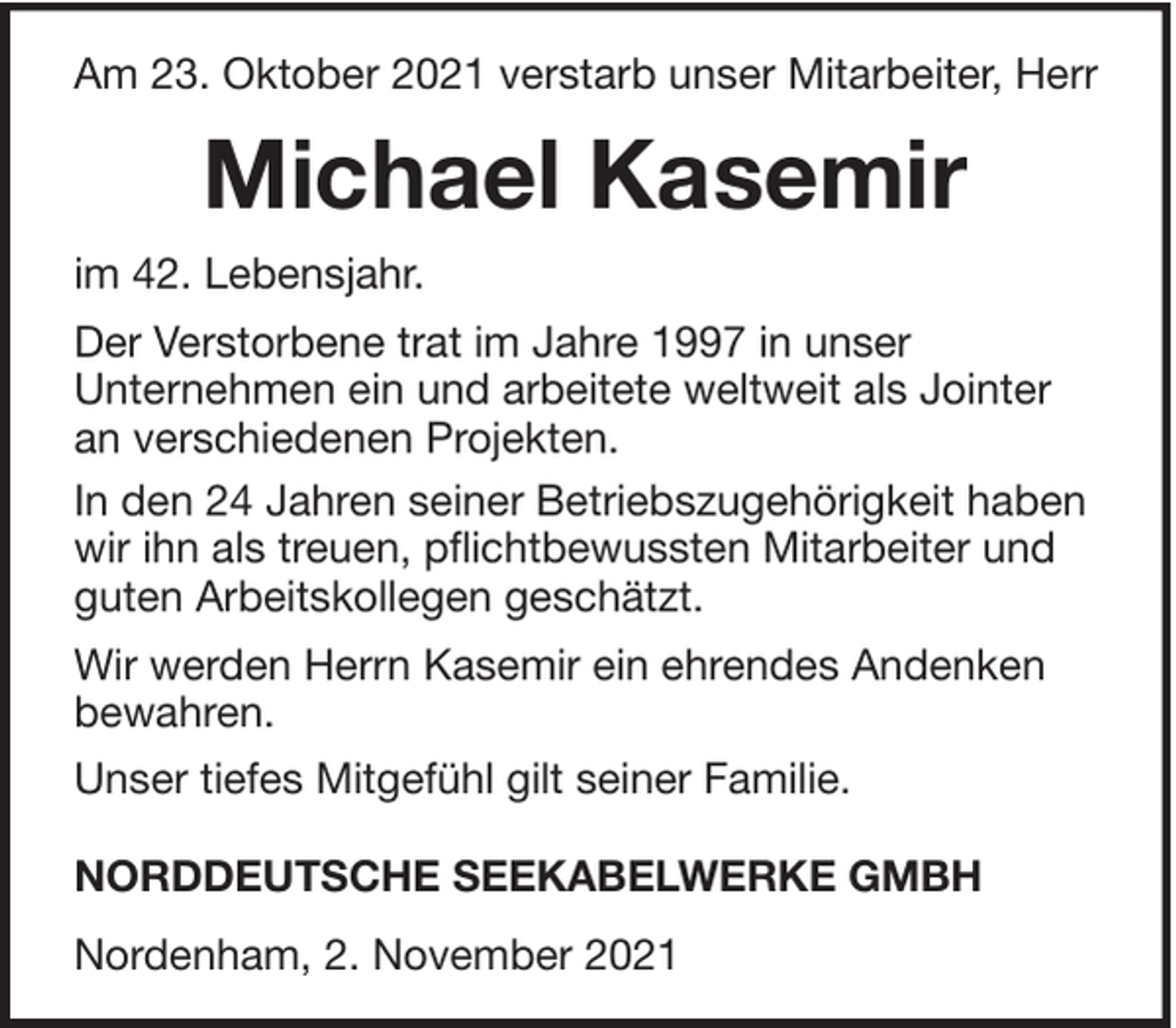 <p>Am 23. Oktober 2021 verstarb unser Mitarbeiter, Herr</p><p>Michael Kasemir<br />im 42. Lebensjahr.<br />Der Verstorbene trat im Jahre 1997 in unser<br />Unternehmen ein und arbeitete weltweit als Jointer<br />an verschiedenen Projekten.<br />In den 24 Jahren seiner Betriebszugehörigkeit haben<br />wir ihn als treuen, pflichtbewussten Mitarbeiter und<br />guten Arbeitskollegen geschätzt.<br />Wir werden Herrn Kasemir ein ehrendes Andenken<br />bewahren.<br />Unser tiefes Mitgefühl gilt seiner Familie.<br />NORDDEUTSCHE SEEKABELWERKE GMBH<br />Nordenham, 2. November 2021</p>