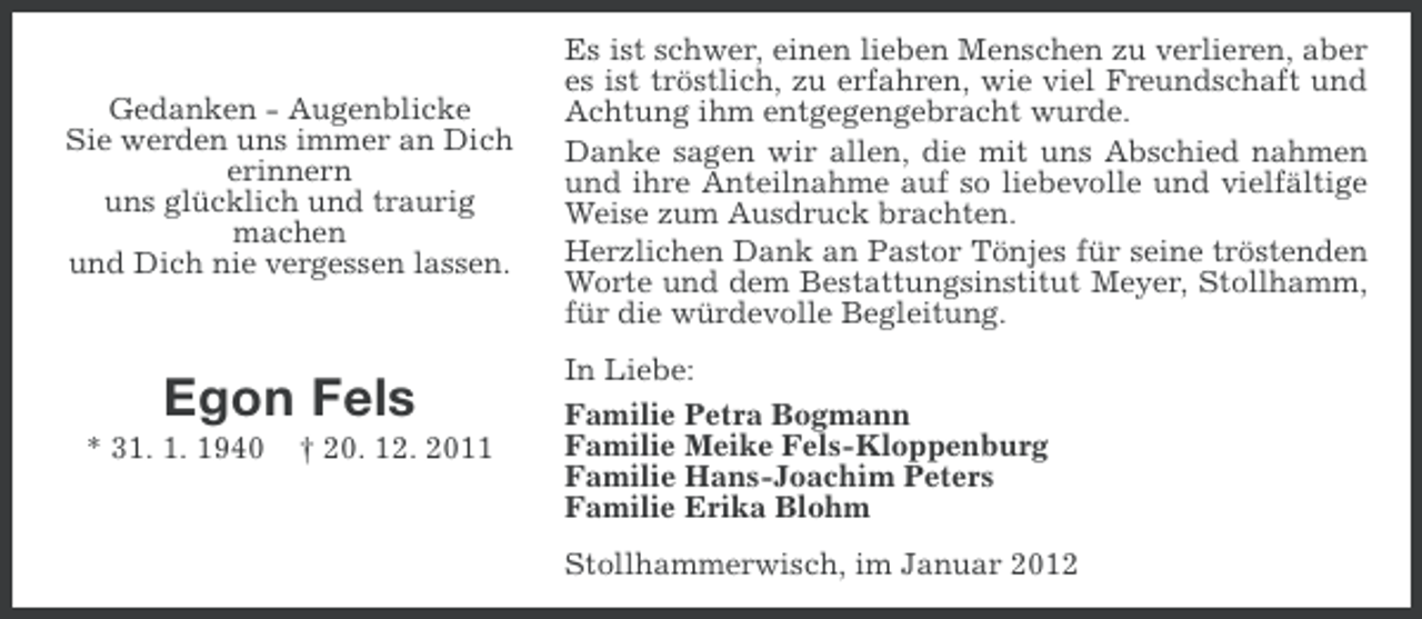 <p>Gedanken - Augenblicke<br />Sie werden uns immer an Dich<br />erinnern<br />uns glücklich und traurig<br />machen<br />und Dich nie vergessen lassen.</p><p>Egon Fels<br />* 31. 1. 1940</p><p>† 20. 12. 2011</p><p>Es ist schwer, einen lieben Menschen zu verlieren, aber<br />es ist tröstlich, zu erfahren, wie viel Freundschaft und<br />Achtung ihm entgegengebracht wurde.<br />Danke sagen wir allen, die mit uns Abschied nahmen<br />und ihre Anteilnahme auf so liebevolle und vielfältige<br />Weise zum Ausdruck brachten.<br />Herzlichen Dank an Pastor Tönjes für seine tröstenden<br />Worte und dem Bestattungsinstitut Meyer, Stollhamm,<br />für die würdevolle Begleitung.<br />In Liebe:<br />Familie Petra Bogmann<br />Familie Meike Fels-Kloppenburg<br />Familie Hans-Joachim Peters<br />Familie Erika Blohm<br />Stollhammerwisch, im Januar 2012</p>