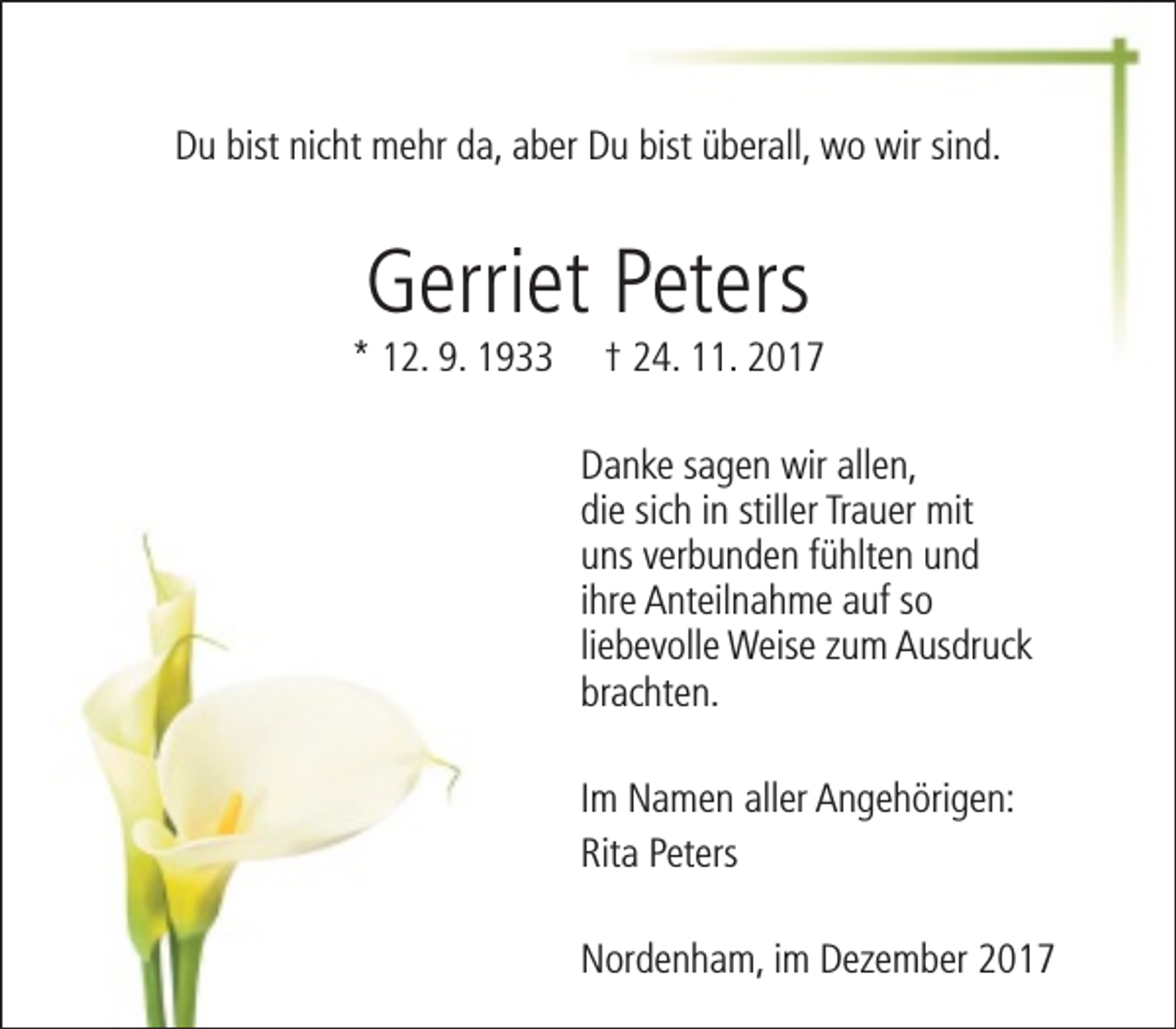 <p>Du bist nicht mehr da, aber Du bist überall, wo wir sind.</p><p>Gerriet Peters</p><p>* 12. 9. 1933</p><p>† 24. 11. 2017</p><p>Danke sagen wir allen,<br />die sich in stiller Trauer mit<br />uns verbunden fühlten und<br />ihre Anteilnahme auf so<br />liebevolle Weise zum Ausdruck<br />brachten.<br />Im Namen aller Angehörigen:<br />Rita Peters<br />Nordenham, im Dezember 2017</p>