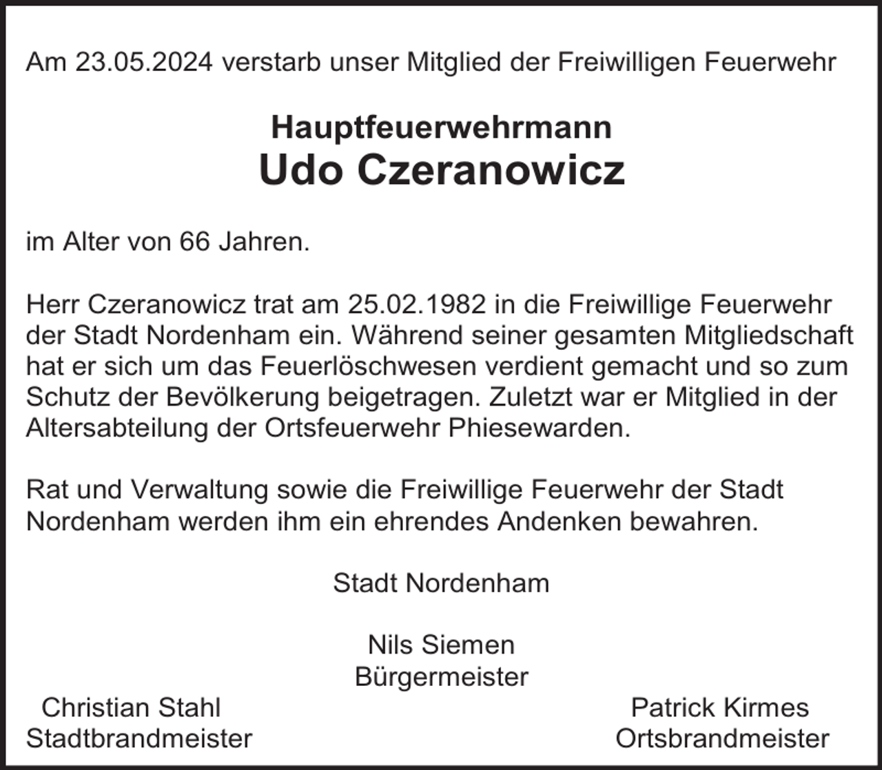 <p>Am 23.05.2024 verstarb unser Mitglied der Freiwilligen Feuerwehr</p><p>Hauptfeuerwehrmann</p><p>Udo Czeranowicz<br />im Alter von 66 Jahren.<br />Herr Czeranowicz trat am 25.02.1982 in die Freiwillige Feuerwehr<br />der Stadt Nordenham ein. Während seiner gesamten Mitgliedschaft<br />hat er sich um das Feuerlöschwesen verdient gemacht und so zum<br />Schutz der Bevölkerung beigetragen. Zuletzt war er Mitglied in der<br />Altersabteilung der Ortsfeuerwehr Phiesewarden.<br />Rat und Verwaltung sowie die Freiwillige Feuerwehr der Stadt<br />Nordenham werden ihm ein ehrendes Andenken bewahren.<br />Stadt Nordenham</p><p>Christian Stahl<br />Stadtbrandmeister</p><p>Nils Siemen<br />Bürgermeister</p><p>Patrick Kirmes<br />Ortsbrandmeister</p>