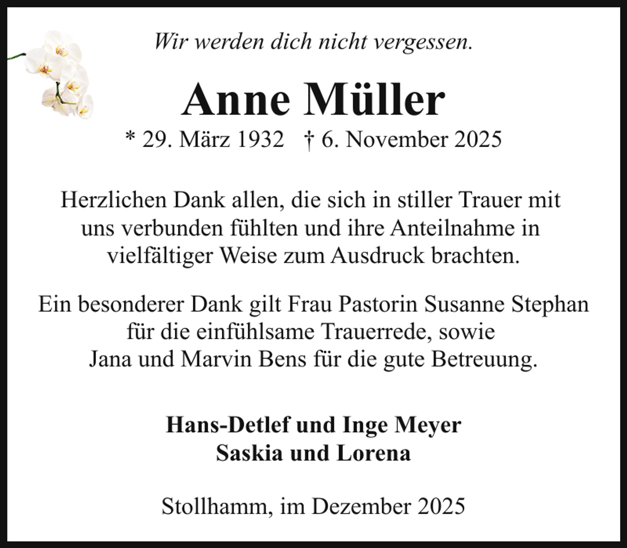 <p>Wir werden dich nicht vergessen.</p><p>Anne Müller</p><p>* 29. März 1932 † 6. November 2025<br />Herzlichen Dank allen, die sich in stiller Trauer mit<br />uns verbunden fühlten und ihre Anteilnahme in<br />vielfältiger Weise zum Ausdruck brachten.<br />Ein besonderer Dank gilt Frau Pastorin Susanne Stephan<br />für die einfühlsame Trauerrede, sowie<br />Jana und Marvin Bens für die gute Betreuung.<br />Hans-Detlef und Inge Meyer<br />Saskia und Lorena<br />Stollhamm, im Dezember 2025</p>