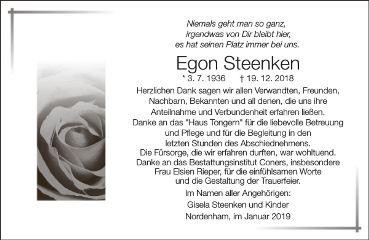<p>Niemals geht man so ganz,<br />irgendwas von Dir bleibt hier,<br />es hat seinen Platz immer bei uns.</p><p>Egon Steenken</p><p>* 3. 7. 1936<br />† 19. 12. 2018<br />Herzlichen Dank sagen wir allen Verwandten, Freunden,<br />Nachbarn, Bekannten und all denen, die uns ihre<br />Anteilnahme und Verbundenheit erfahren ließen.<br />Danke an das "Haus Tongern" für die liebevolle Betreuung<br />und Pflege und für die Begleitung in den<br />letzten Stunden des Abschiednehmens.<br />Die Fürsorge, die wir erfahren durften, war wohltuend.<br />Danke an das Bestattungsinstitut Coners, insbesondere<br />Frau Elsien Rieper, für die einfühlsamen Worte<br />und die Gestaltung der Trauerfeier.<br />Im Namen aller Angehörigen:<br />Gisela Steenken und Kinder<br />Nordenham, im Januar 2019</p>