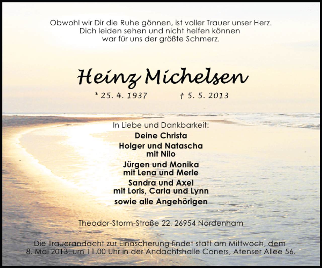 <p>Obwohl wir Dir die Ruhe gönnen, ist voller Trauer unser Herz.<br />Dich leiden sehen und nicht helfen können<br />war für uns der größte Schmerz.</p>
<p>* 25. 4. 1937</p>
<p>† 5. 5. 2013</p>
<p>In Liebe und Dankbarkeit:</p>
<p>Deine Christa<br />Holger und Natascha<br />mit Nilo<br />Jürgen und Monika<br />mit Lena und Merle<br />Sandra und Axel<br />mit Loris, Carla und Lynn<br />sowie alle Angehörigen</p>
<p>Theodor-Storm-Straße 22, 26954 Nordenham<br />Die Trauerandacht zur Einäscherung findet statt am Mittwoch, dem<br />8. Mai 2013, um 11.00 Uhr in der Andachtshalle Coners, Atenser Allee 56.</p>