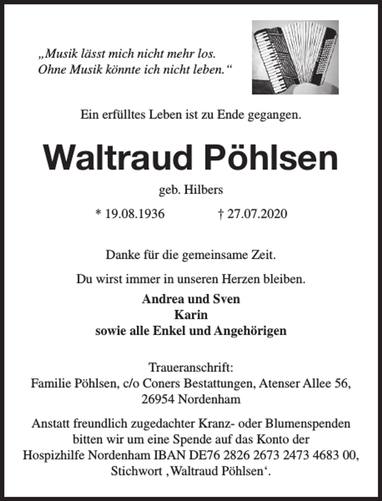 <p>„Musik lässt mich nicht mehr los.<br />Ohne Musik könnte ich nicht leben.“<br />Ein erfülltes Leben ist zu Ende gegangen.</p><p>Waltraud Pöhlsen<br />geb. Hilbers</p><p>* 19.08.1936</p><p>† 27.07.2020</p><p>Danke für die gemeinsame Zeit.<br />Du wirst immer in unseren Herzen bleiben.<br />Andrea und Sven<br />Karin<br />sowie alle Enkel und Angehörigen<br />Traueranschrift:<br />Familie Pöhlsen, c/o Coners Bestattungen, Atenser Allee 56,<br />26954 Nordenham<br />Anstatt freundlich zugedachter Kranz- oder Blumenspenden<br />bitten wir um eine Spende auf das Konto der<br />Hospizhilfe Nordenham IBAN DE76 2873 2473 4683 00,<br />Stichwort ‚Waltraud Pöhlsen‘.</p>