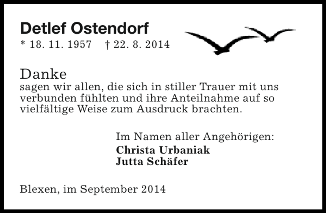 <p>Detlef Ostendorf</p><p>* 18. 11. 1957</p><p>† 22. 8. 2014</p><p>Danke</p><p>sagen wir allen, die sich in stiller Trauer mit uns<br />verbunden fühlten und ihre Anteilnahme auf so<br />vielfältige Weise zum Ausdruck brachten.<br />Im Namen aller Angehörigen:<br />Christa Urbaniak<br />Jutta Schäfer<br />Blexen, im September 2014</p>