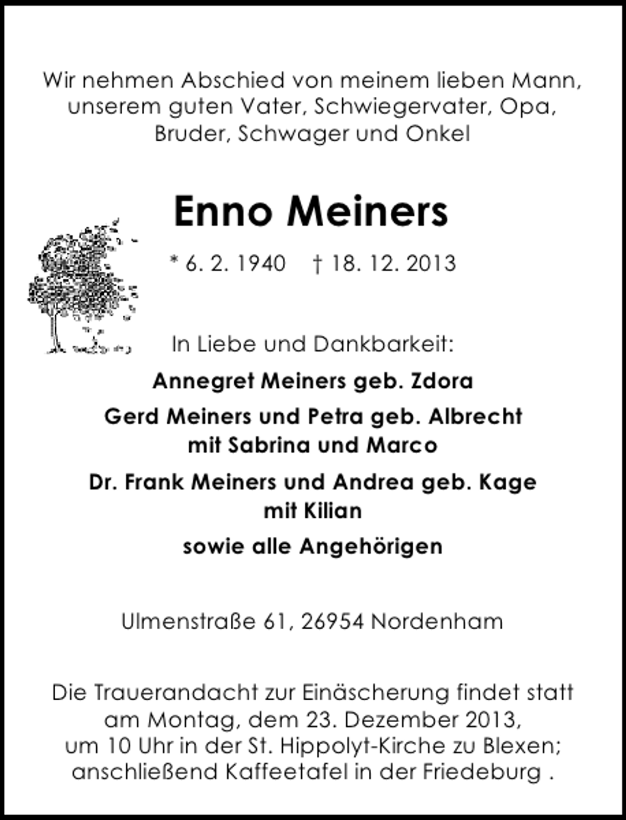 <p>Wir nehmen Abschied von meinem lieben Mann,<br />unserem guten Vater, Schwiegervater, Opa,<br />Bruder, Schwager und Onkel</p><p>Enno Meiners<br />* 6. 2. 1940</p><p>† 18. 12. 2013</p><p>In Liebe und Dankbarkeit:<br />Annegret Meiners geb. Zdora<br />Gerd Meiners und Petra geb. Albrecht<br />mit Sabrina und Marco<br />Dr. Frank Meiners und Andrea geb. Kage<br />mit Kilian<br />sowie alle Angehörigen<br />Ulmenstraße 61, 26954 Nordenham<br />Die Trauerandacht zur Einäscherung findet statt<br />am Montag, dem 23. Dezember 2013,<br />um 10 Uhr in der St. Hippolyt-Kirche zu Blexen;<br />anschließend Kaffeetafel in der Friedeburg .</p>