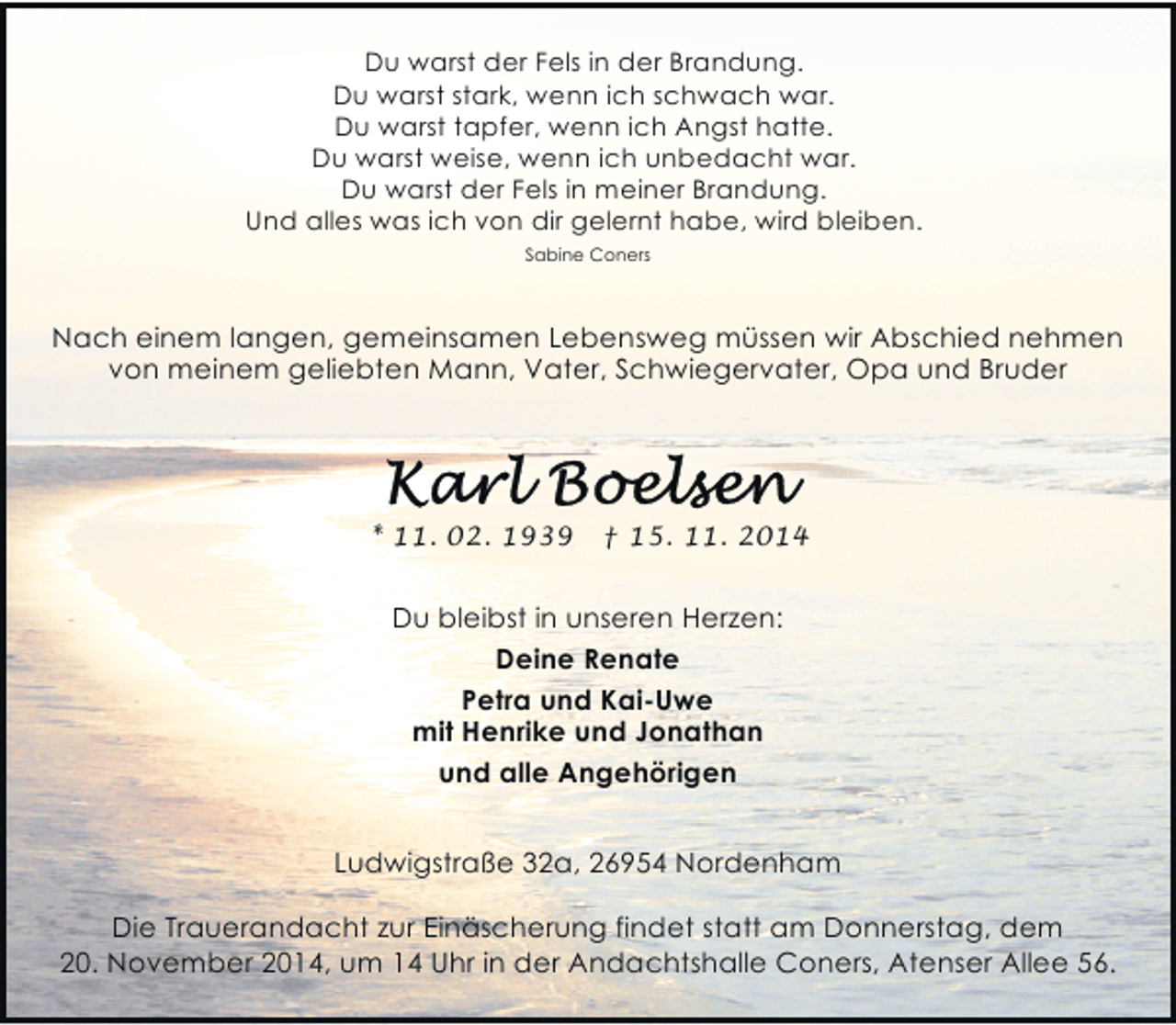 <p>Du warst der Fels in der Brandung.<br />Du warst stark, wenn ich schwach war.<br />Du warst tapfer, wenn ich Angst hatte.<br />Du warst weise, wenn ich unbedacht war.<br />Du warst der Fels in meiner Brandung.<br />Und alles was ich von dir gelernt habe, wird bleiben.<br />Sabine Coners</p>
<p>Nach einem langen, gemeinsamen Lebensweg müssen wir Abschied nehmen<br />von meinem geliebten Mann, Vater, Schwiegervater, Opa und Bruder</p>
<p>* 11. 02. 1939</p>
<p>† 15. 11. 2014</p>
<p>Du bleibst in unseren Herzen:<br />Deine Renate<br />Petra und Kai-Uwe<br />mit Henrike und Jonathan<br />und alle Angehörigen<br />Ludwigstraße 32a, 26954 Nordenham<br />Die Trauerandacht zur Einäscherung findet statt am Donnerstag, dem<br />20. November 2014, um 14 Uhr in der Andachtshalle Coners, Atenser Allee 56.</p>