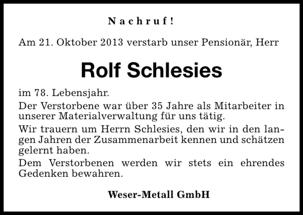 <p>Nachruf!<br />Am 21. Oktober 2013 verstarb unser Pensionär, Herr</p><p>Rolf Schlesies<br />im 78. Lebensjahr.<br />Der Verstorbene war über 35 Jahre als Mitarbeiter in<br />unserer Materialverwaltung für uns tätig.<br />Wir trauern um Herrn Schlesies, den wir in den langen Jahren der Zusammenarbeit kennen und schätzen<br />gelernt haben.<br />Dem Verstorbenen werden wir stets ein ehrendes<br />Gedenken bewahren.<br />Weser-Metall GmbH</p>