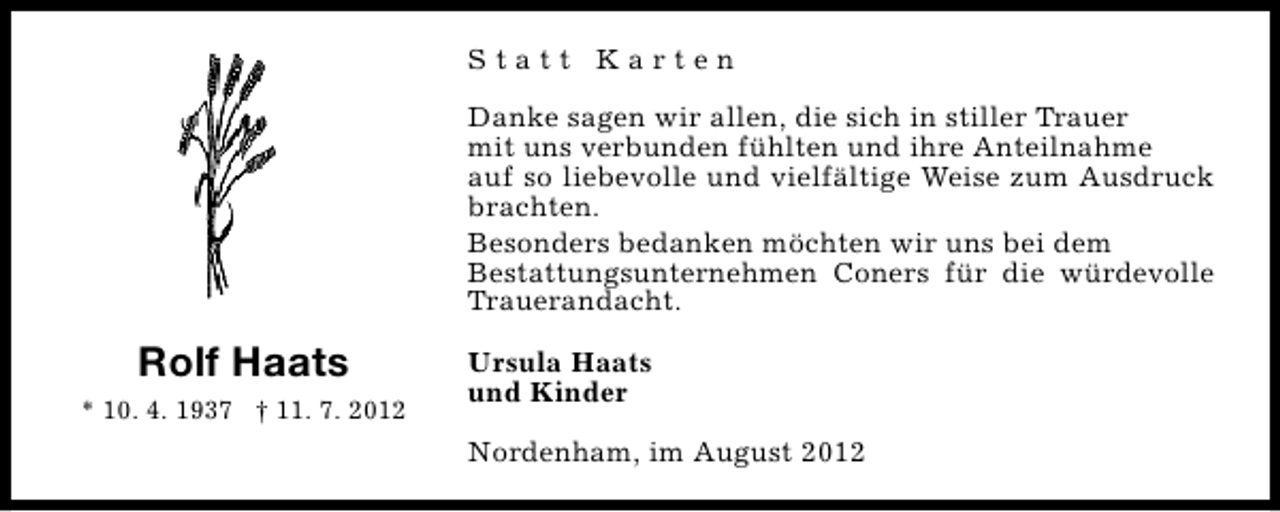 <p>Statt Karten<br />Danke sagen wir allen, die sich in stiller Trauer<br />mit uns verbunden fühlten und ihre Anteilnahme<br />auf so liebevolle und vielfältige Weise zum Ausdruck<br />brachten.<br />Besonders bedanken möchten wir uns bei dem<br />Bestattungsunternehmen Coners für die würdevolle<br />Trauerandacht.</p><p>Rolf Haats<br />* 10. 4. 1937 † 11. 7. 2012</p><p>Ursula Haats<br />und Kinder<br />Nordenham, im August 2012</p>