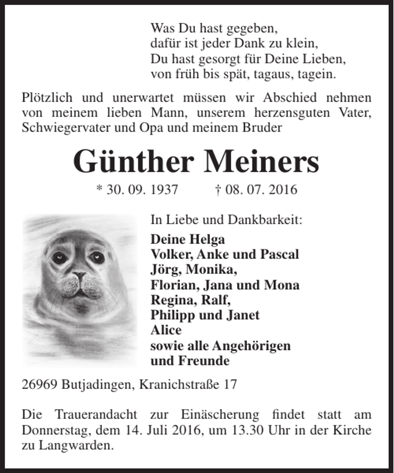 <p>Was Du hast gegeben,<br />dafür ist jeder Dank zu klein,<br />Du hast gesorgt für Deine Lieben,<br />von früh bis spät, tagaus, tagein.<br />Plötzlich und unerwartet müssen wir Abschied nehmen<br />von meinem lieben Mann, unserem herzensguten Vater,<br />Schwiegervater und Opa und meinem Bruder</p><p>Günther Meiners<br />* 30. 09. 1937</p><p>† 08. 07. 2016</p><p>In Liebe und Dankbarkeit:<br />Deine Helga<br />Volker, Anke und Pascal<br />Jörg, Monika,<br />Florian, Jana und Mona<br />Regina, Ralf,<br />Philipp und Janet<br />Alice<br />sowie alle Angehörigen<br />und Freunde<br />26969 Butjadingen, Kranichstraße 17<br />Die Trauerandacht zur Einäscherung findet statt am<br />Donnerstag, dem 14. Juli 2016, um 13.30 Uhr in der Kirche<br />zu Langwarden.</p>
