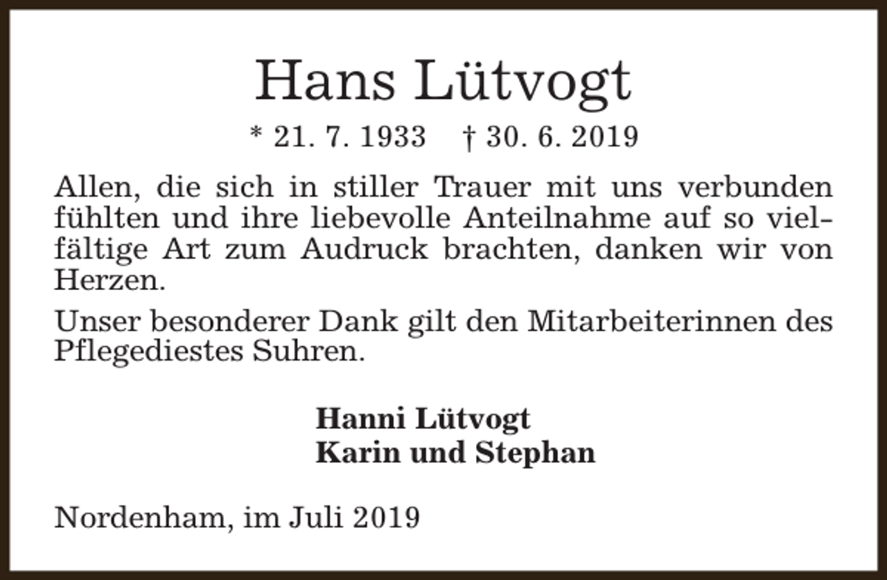 <p>Hans Lütvogt</p><p>* 21. 7. 1933</p><p>† 30. 6. 2019</p><p>Allen, die sich in stiller Trauer mit uns verbunden<br />fühlten und ihre liebevolle Anteilnahme auf so vielfältige Art zum Audruck brachten, danken wir von<br />Herzen.<br />Unser besonderer Dank gilt den Mitarbeiterinnen des<br />Pflegediestes Suhren.<br />Hanni Lütvogt<br />Karin und Stephan<br />Nordenham, im Juli 2019</p>