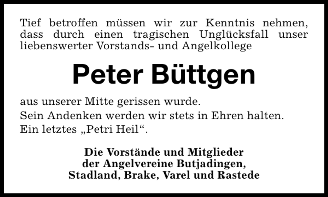 <p>Tief betroffen müssen wir zur Kenntnis nehmen,<br />dass durch einen tragischen Unglücksfall unser<br />liebenswerter Vorstands- und Angelkollege</p><p>Peter Büttgen<br />aus unserer Mitte gerissen wurde.<br />Sein Andenken werden wir stets in Ehren halten.<br />Ein letztes „Petri Heil“.<br />Die Vorstände und Mitglieder<br />der Angelvereine Butjadingen,<br />Stadland, Brake, Varel und Rastede</p>