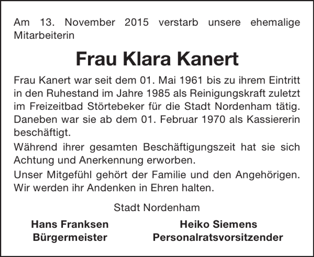 <p>Am 13. November 2015 verstarb unsere ehemalige<br />Mitarbeiterin</p><p>Frau Klara Kanert<br />Frau Kanert war seit dem 01. Mai 1961 bis zu ihrem Eintritt<br />in den Ruhestand im Jahre 1985 als Reinigungskraft zuletzt<br />im Freizeitbad Störtebeker für die Stadt Nordenham tätig.<br />Daneben war sie ab dem 01. Februar 1970 als Kassiererin<br />beschäftigt.<br />Während ihrer gesamten Beschäftigungszeit hat sie sich<br />Achtung und Anerkennung erworben.<br />Unser Mitgefühl gehört der Familie und den Angehörigen.<br />Wir werden ihr Andenken in Ehren halten.<br />Stadt Nordenham<br />Hans Franksen<br />Bürgermeister</p><p>Heiko Siemens<br />Personalratsvorsitzender</p>