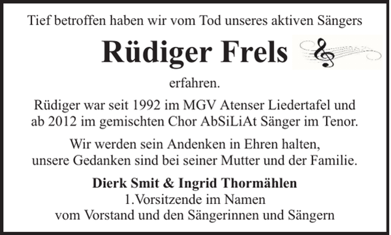 <p>Tief betroffen haben wir vom Tod unseres aktiven Sängers</p><p>Rüdiger Frels<br />erfahren.<br />Rüdiger war seit 1992 im MGV Atenser Liedertafel und<br />ab 2012 im gemischten Chor AbSiLiAt Sänger im Tenor.<br />Wir werden sein Andenken in Ehren halten,<br />unsere Gedanken sind bei seiner Mutter und der Familie.<br />Dierk Smit &amp; Ingrid Thormählen<br />1.Vorsitzende im Namen<br />vom Vorstand und den Sängerinnen und Sängern</p>