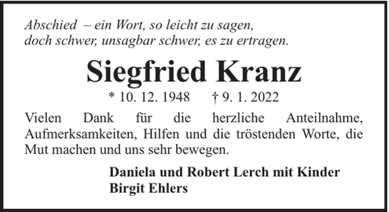 <p>Abschied – ein Wort, so leicht zu sagen,<br />doch schwer, unsagbar schwer, es zu ertragen.</p><p>Siegfried Kranz</p><p>* 10. 12. 1948<br />† 9. 1. 2022<br />Vielen<br />Dank<br />für<br />die herzliche Anteilnahme,<br />Aufmerksamkeiten, Hilfen und die tröstenden Worte, die<br />Mut machen und uns sehr bewegen.<br />Daniela und Robert Lerch mit Kinder<br />Birgit Ehlers</p>