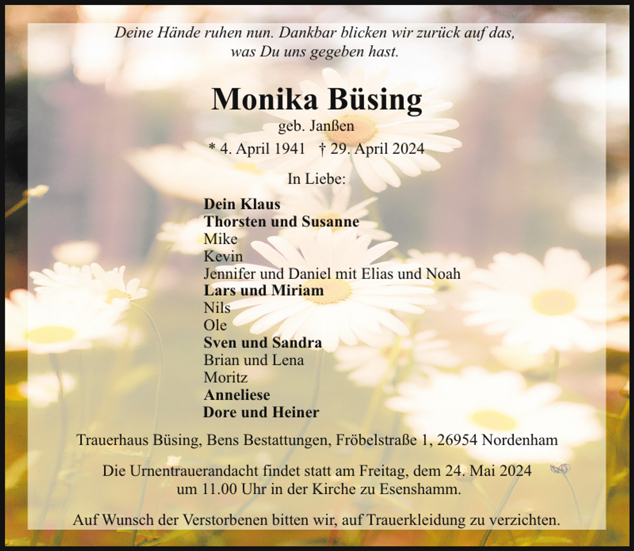 <p>Deine Hände ruhen nun. Dankbar blicken wir zurück auf das,<br />was Du uns gegeben hast.</p><p>Monika Büsing</p><p>geb. Janßen<br />* 4. April 1941 † 29. April 2024<br />In Liebe:<br />Dein Klaus<br />Thorsten und Susanne<br />Mike<br />Kevin<br />Jennifer und Daniel mit Elias und Noah<br />Lars und Miriam<br />Nils<br />Ole<br />Sven und Sandra<br />Brian und Lena<br />Moritz<br />Anneliese<br />Dore und Heiner<br />Trauerhaus Büsing, Bens Bestattungen, Fröbelstraße 1, 26954 Nordenham<br />Die Urnentrauerandacht findet statt am Freitag, dem 24. Mai 2024<br />um 11.00 Uhr in der Kirche zu Esenshamm.<br />Auf Wunsch der Verstorbenen bitten wir, auf Trauerkleidung zu verzichten.</p>