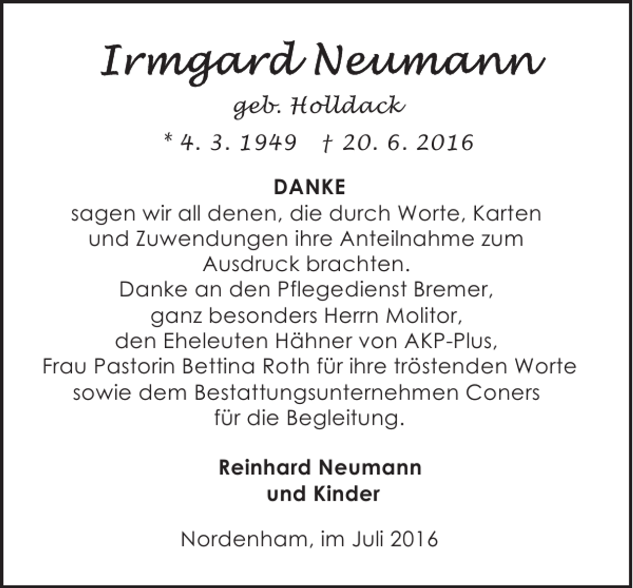 <p>geb. Holldack<br />* 4. 3. 1949</p><p>† 20. 6. 2016</p><p>DANKE<br />sagen wir all denen, die durch Worte, Karten<br />und Zuwendungen ihre Anteilnahme zum<br />Ausdruck brachten.<br />Danke an den Pflegedienst Bremer,<br />ganz besonders Herrn Molitor,<br />den Eheleuten Hähner von AKP-Plus,<br />Frau Pastorin Bettina Roth für ihre tröstenden Worte<br />sowie dem Bestattungsunternehmen Coners<br />für die Begleitung.<br />Reinhard Neumann<br />und Kinder<br />Nordenham, im Juli 2016</p>