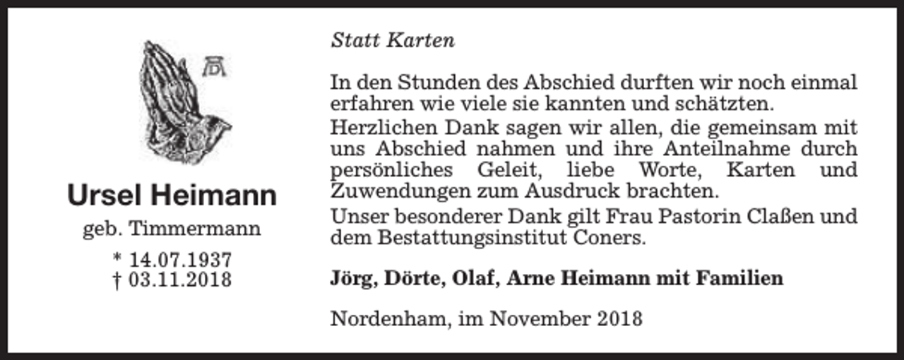 <p>Statt Karten</p><p>Ursel Heimann<br />geb. Timmermann<br />* 14.07.1937<br />† 03.11.2018</p><p>In den Stunden des Abschied durften wir noch einmal<br />erfahren wie viele sie kannten und schätzten.<br />Herzlichen Dank sagen wir allen, die gemeinsam mit<br />uns Abschied nahmen und ihre Anteilnahme durch<br />persönliches Geleit, liebe Worte, Karten und<br />Zuwendungen zum Ausdruck brachten.<br />Unser besonderer Dank gilt Frau Pastorin Claßen und<br />dem Bestattungsinstitut Coners.<br />Jörg, Dörte, Olaf, Arne Heimann mit Familien<br />Nordenham, im November 2018</p>