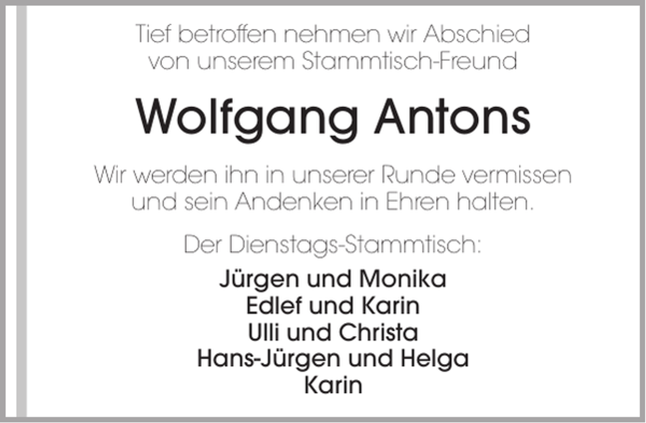 <p>Tief betroffen nehmen wir Abschied<br />von unserem Stammtisch-Freund</p><p>Wolfgang Antons<br />Wir werden ihn in unserer Runde vermissen<br />und sein Andenken in Ehren halten.<br />Der Dienstags-Stammtisch:<br />Jürgen und Monika<br />Edlef und Karin<br />Ulli und Christa<br />Hans-Jürgen und Helga<br />Karin</p>