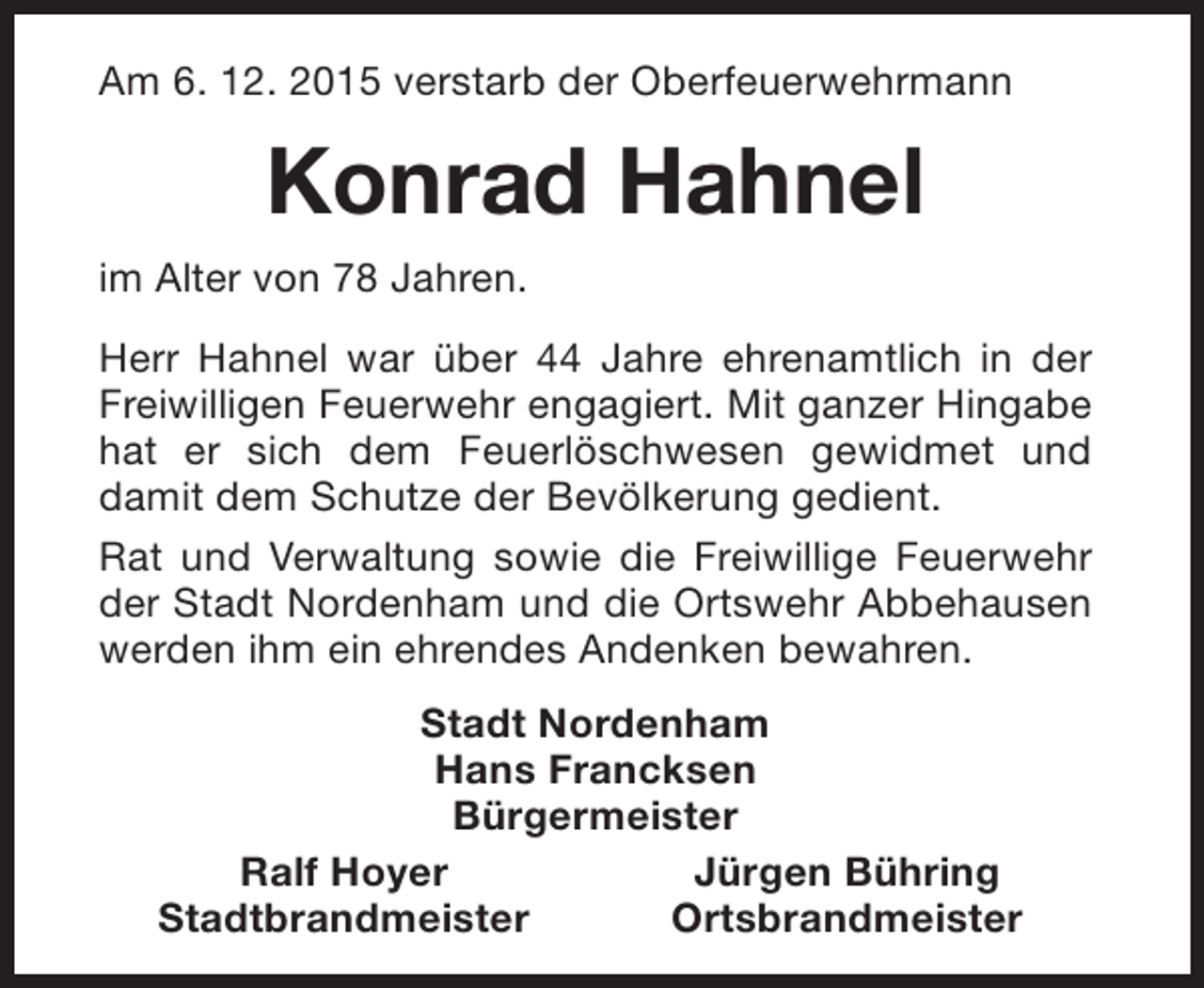 <p>Am 6. 12. 2015 verstarb der Oberfeuerwehrmann</p><p>Konrad Hahnel<br />im Alter von 78 Jahren.<br />Herr Hahnel war über 44 Jahre ehrenamtlich in der<br />Freiwilligen Feuerwehr engagiert. Mit ganzer Hingabe<br />hat er sich dem Feuerlöschwesen gewidmet und<br />damit dem Schutze der Bevölkerung gedient.<br />Rat und Verwaltung sowie die Freiwillige Feuerwehr<br />der Stadt Nordenham und die Ortswehr Abbehausen<br />werden ihm ein ehrendes Andenken bewahren.<br />Stadt Nordenham<br />Hans Francksen<br />Bürgermeister<br />Ralf Hoyer<br />Jürgen Bühring<br />Stadtbrandmeister<br />Ortsbrandmeister</p>