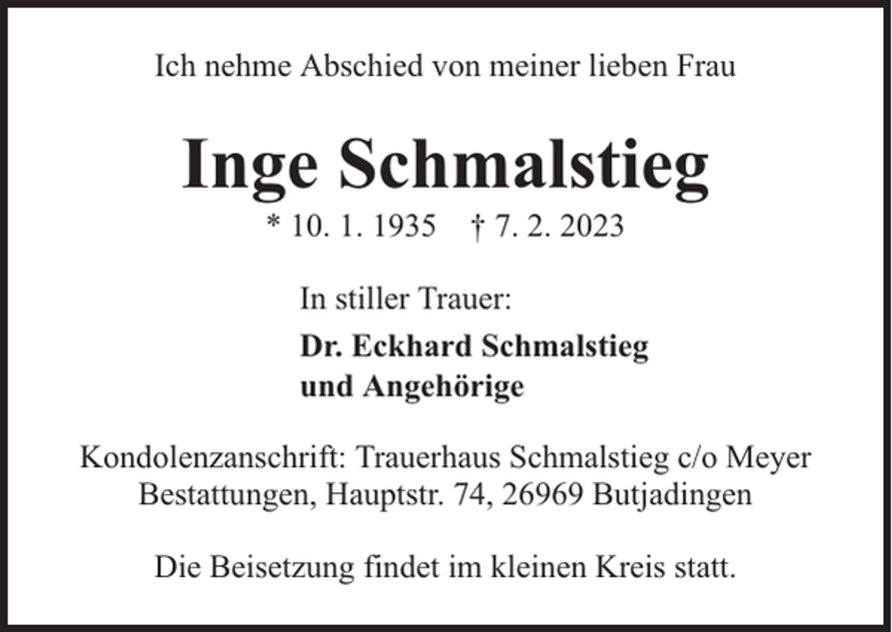 <p>Ich nehme Abschied von meiner lieben Frau</p><p>Inge Schmalstieg<br />* 10. 1. 1935 † 7. 2. 2023</p><p>In stiller Trauer:<br />Dr. Eckhard Schmalstieg<br />und Angehörige<br />Kondolenzanschrift: Trauerhaus Schmalstieg c/o Meyer<br />Bestattungen, Hauptstr. 74, 26969 Butjadingen<br />Die Beisetzung findet im kleinen Kreis statt.</p>