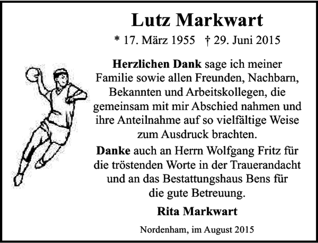 <p>Lutz Markwart</p><p>* 17. März 1955 † 29. Juni 2015<br />Herzlichen Dank sage ich meiner<br />Familie sowie allen Freunden, Nachbarn,<br />Bekannten und Arbeitskollegen, die<br />gemeinsam mit mir Abschied nahmen und<br />ihre Anteilnahme auf so vielfältige Weise<br />zum Ausdruck brachten.<br />Danke auch an Herrn Wolfgang Fritz für<br />die tröstenden Worte in der Trauerandacht<br />und an das Bestattungshaus Bens für<br />die gute Betreuung.<br />Rita Markwart<br />Nordenham, im August 2015</p>