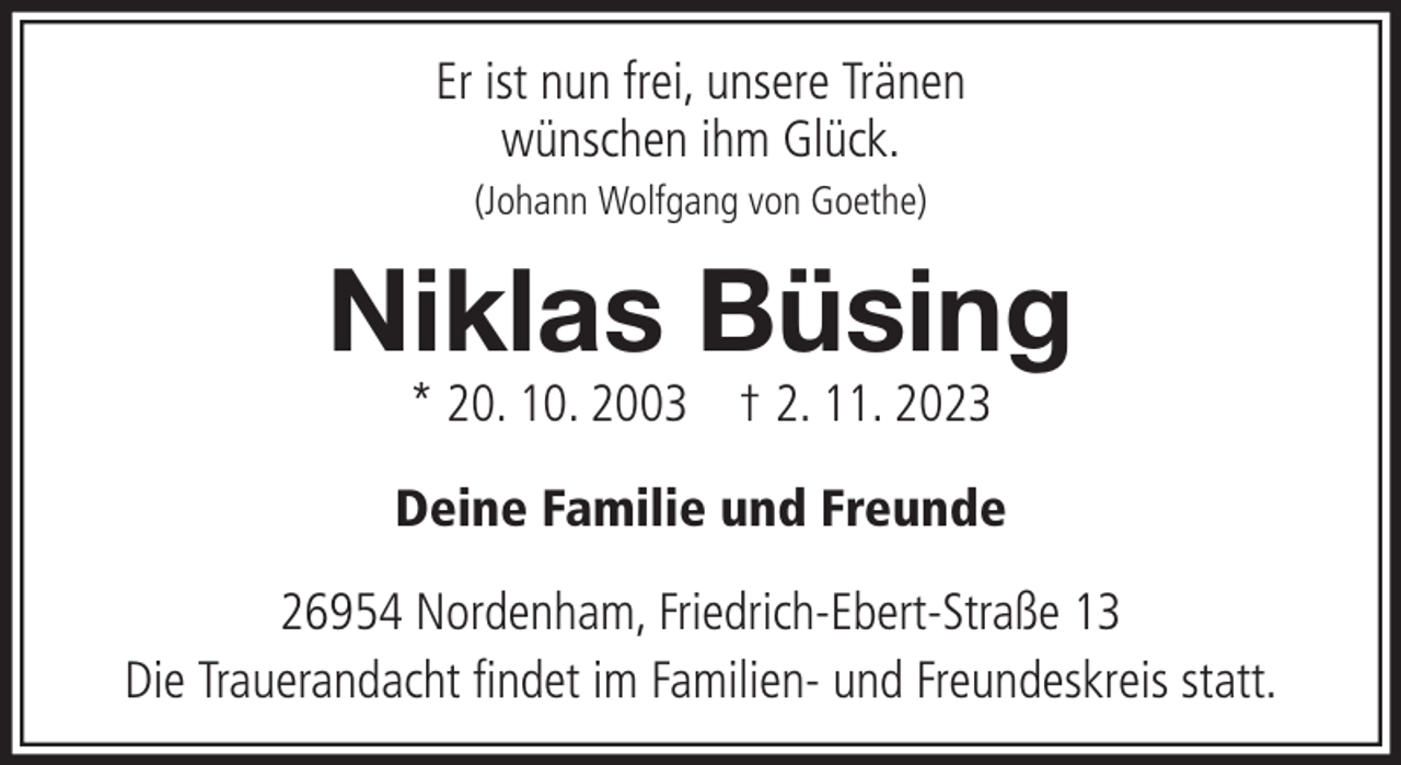 <p>Er ist nun frei, unsere Tränen<br />wünschen ihm Glück.<br />(Johann Wolfgang von Goethe)</p><p>Niklas Büsing<br />* 20. 10. 2003 † 2. 11. 2023</p><p>Deine Familie und Freunde<br />26954 Nordenham, Friedrich-Ebert-Straße 13<br />Die Trauerandacht findet im Familien- und Freundeskreis statt.</p>