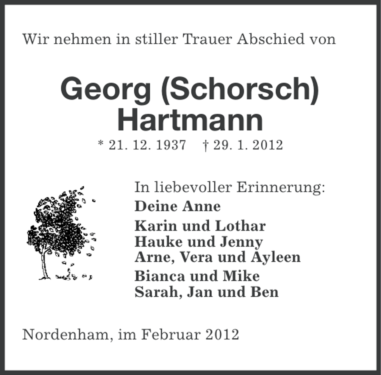 <p>Wir nehmen in stiller Trauer Abschied von</p><p>Georg (Schorsch)<br />Hartmann<br />* 21. 12. 1937</p><p>† 29. 1. 2012</p><p>In liebevoller Erinnerung:<br />Deine Anne<br />Karin und Lothar<br />Hauke und Jenny<br />Arne, Vera und Ayleen<br />Bianca und Mike<br />Sarah, Jan und Ben<br />Nordenham, im Februar 2012</p>