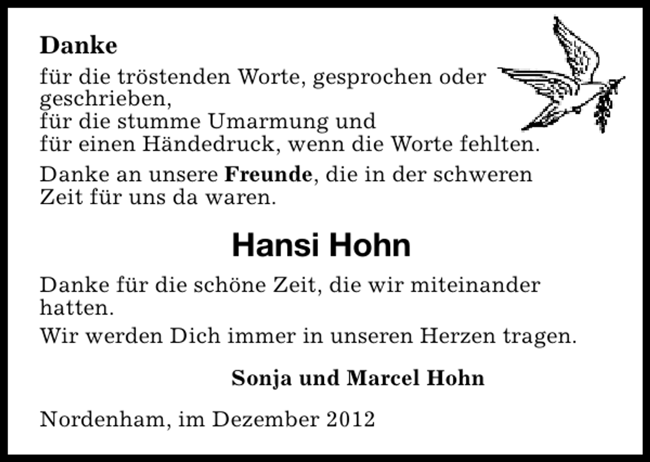 <p>Danke</p><p>für die tröstenden Worte, gesprochen oder<br />geschrieben,<br />für die stumme Umarmung und<br />für einen Händedruck, wenn die Worte fehlten.<br />Danke an unsere Freunde, die in der schweren<br />Zeit für uns da waren.</p><p>Hansi Hohn<br />Danke für die schöne Zeit, die wir miteinander<br />hatten.<br />Wir werden Dich immer in unseren Herzen tragen.<br />Sonja und Marcel Hohn<br />Nordenham, im Dezember 2012</p>