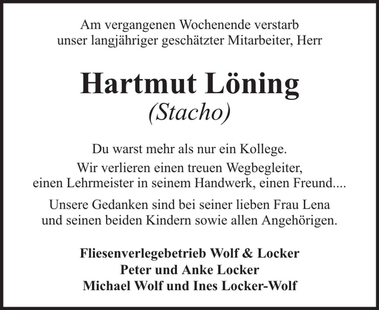 <p>Am vergangenen Wochenende verstarb<br />unser langjähriger geschätzter Mitarbeiter, Herr</p><p>Hartmut Löning<br />(Stacho)</p><p>Du warst mehr als nur ein Kollege.<br />Wir verlieren einen treuen Wegbegleiter,<br />einen Lehrmeister in seinem Handwerk, einen Freund....<br />Unsere Gedanken sind bei seiner lieben Frau Lena<br />und seinen beiden Kindern sowie allen Angehörigen.<br />Fliesenverlegebetrieb Wolf &amp; Locker<br />Peter und Anke Locker<br />Michael Wolf und Ines Locker-Wolf</p>