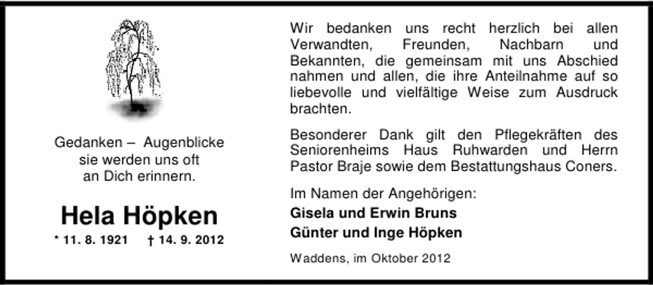 <p>Wir bedanken uns recht herzlich bei allen<br />Verwandten,<br />Freunden,<br />Nachbarn<br />und<br />Bekannten, die gemeinsam mit uns Abschied<br />nahmen und allen, die ihre Anteilnahme auf so<br />liebevolle und vielfältige Weise zum Ausdruck<br />brachten.<br />Gedanken – Augenblicke<br />sie werden uns oft<br />an Dich erinnern.</p><p>Hela Höpken</p><p>* 11. 8. 1921</p><p>† 14. 9. 2012</p><p>Besonderer Dank gilt den Pflegekräften des<br />Seniorenheims Haus Ruhwarden und Herrn<br />Pastor Braje sowie dem Bestattungshaus Coners.<br />Im Namen der Angehörigen:<br />Gisela und Erwin Bruns<br />Günter und Inge Höpken<br />Waddens, im Oktober 2012</p>