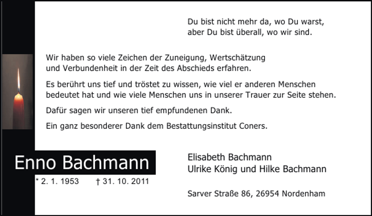 <p>Du bist nicht mehr da, wo Du warst,<br />aber Du bist überall, wo wir sind.<br />Wir haben so viele Zeichen der Zuneigung, Wertschätzung<br />und Verbundenheit in der Zeit des Abschieds erfahren.<br />Es berührt uns tief und tröstet zu wissen, wie viel er anderen Menschen<br />bedeutet hat und wie viele Menschen uns in unserer Trauer zur Seite stehen.<br />Dafür sagen wir unseren tief empfundenen Dank.<br />Ein ganz besonderer Dank dem Bestattungsinstitut Coners.</p><p>Enno Bachmann<br />* 2. 1. 1953</p><p>Elisabeth Bachmann<br />Ulrike König und Hilke Bachmann</p><p>† 31. 10. 2011<br />Sarver Straße 86, 26954 Nordenham</p>