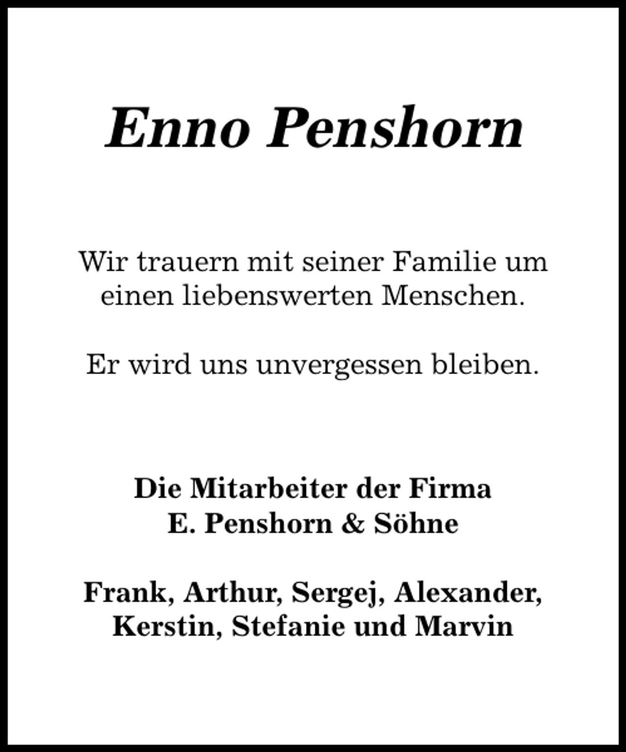 <p>Enno Penshorn<br />Wir trauern mit seiner Familie um<br />einen liebenswerten Menschen.<br />Er wird uns unvergessen bleiben.</p><p>Die Mitarbeiter der Firma<br />E. Penshorn &amp; Söhne<br />Frank, Arthur, Sergej, Alexander,<br />Kerstin, Stefanie und Marvin</p>