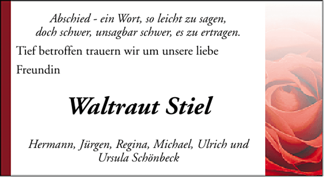 <p>Abschied - ein Wort, so leicht zu sagen,<br />doch schwer, unsagbar schwer, es zu ertragen.<br />Tief betroffen trauern wir um unsere liebe<br />Freundin</p><p>Waltraut Stiel<br />Hermann, Jürgen, Regina, Michael, Ulrich und<br />Ursula Schönbeck</p>
