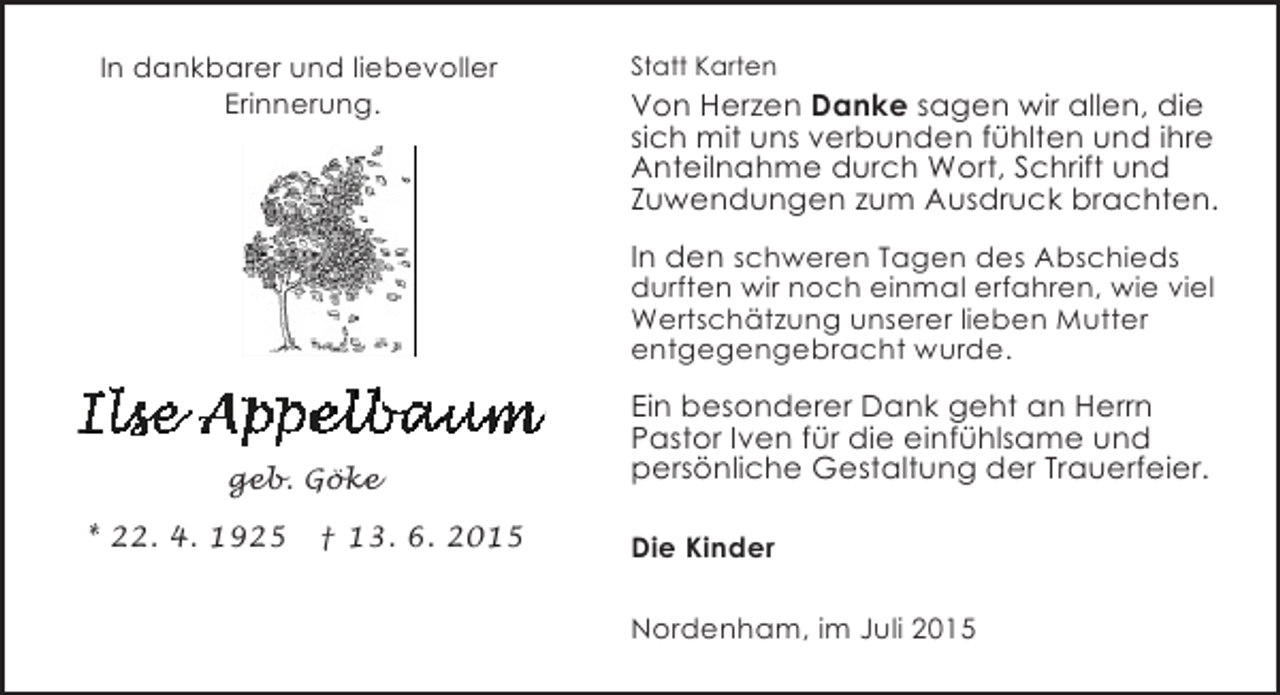 <p>In dankbarer und liebevoller<br />Erinnerung.</p><p>Statt Karten</p><p>Von Herzen Danke sagen wir allen, die<br />sich mit uns verbunden fühlten und ihre<br />Anteilnahme durch Wort, Schrift und<br />Zuwendungen zum Ausdruck brachten.<br />In den schweren Tagen des Abschieds<br />durften wir noch einmal erfahren, wie viel<br />Wertschätzung unserer lieben Mutter<br />entgegengebracht wurde.</p><p>geb. Göke<br />* 22. 4. 1925</p><p>† 13. 6. 2015</p><p>Ein besonderer Dank geht an Herrn<br />Pastor Iven für die einfühlsame und<br />persönliche Gestaltung der Trauerfeier.<br />Die Kinder<br />Nordenham, im Juli 2015</p>