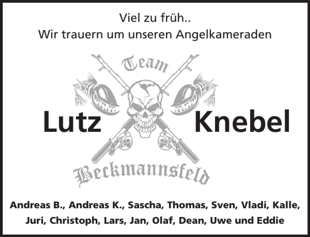<p>Viel zu früh..<br />Wir trauern um unseren Angelkameraden</p><p>Lutz</p><p>Knebel</p><p>Andreas B., Andreas K., Sascha, Thomas, Sven, Vladi, Kalle,<br />Juri, Christoph, Lars, Jan, Olaf, Dean, Uwe und Eddie</p>