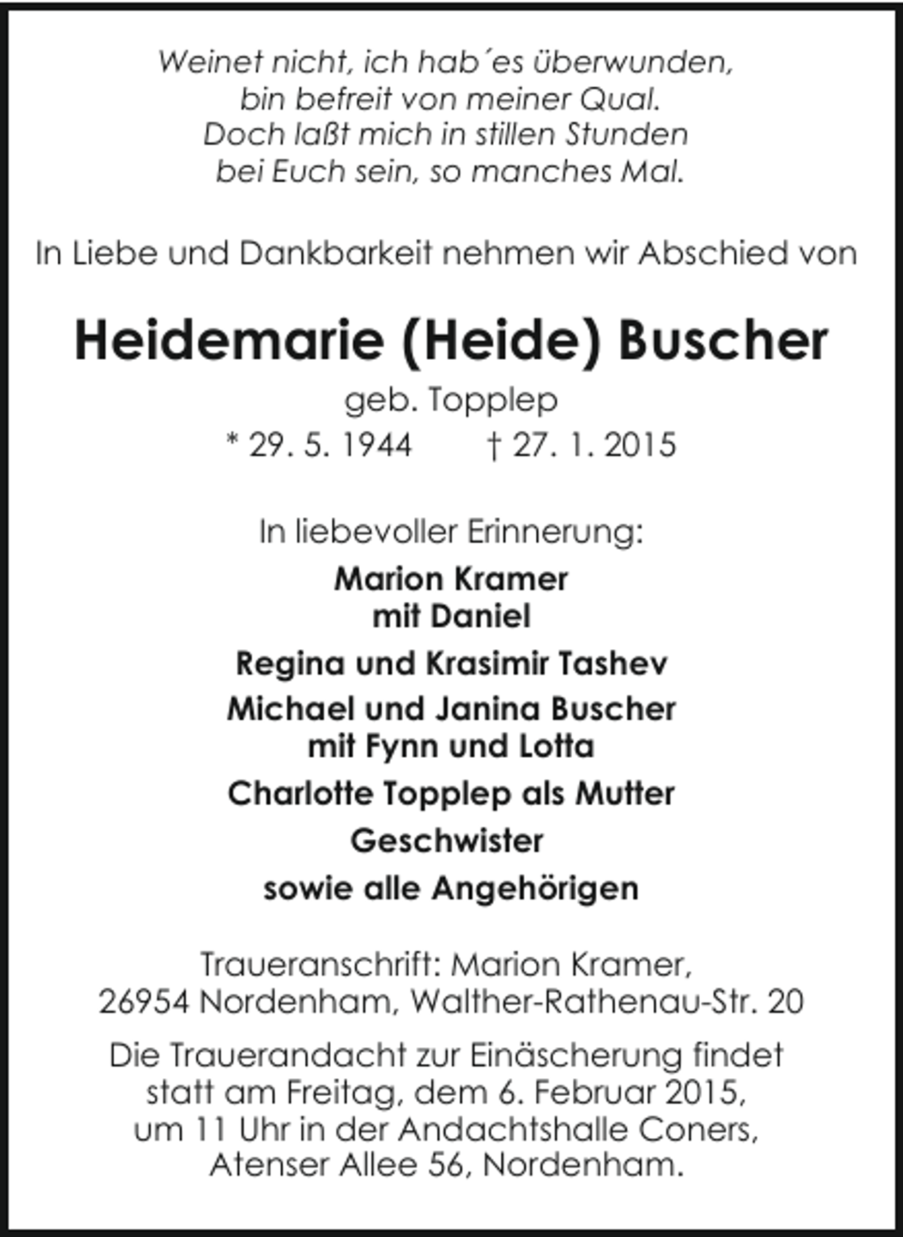 <p>Weinet nicht, ich hab´es überwunden,<br />bin befreit von meiner Qual.<br />Doch laßt mich in stillen Stunden<br />bei Euch sein, so manches Mal.</p><p>In Liebe und Dankbarkeit nehmen wir Abschied von</p><p>Heidemarie (Heide) Buscher<br />geb. Topplep<br />* 29. 5. 1944<br />† 27. 1. 2015<br />In liebevoller Erinnerung:<br />Marion Kramer<br />mit Daniel<br />Regina und Krasimir Tashev<br />Michael und Janina Buscher<br />mit Fynn und Lotta<br />Charlotte Topplep als Mutter<br />Geschwister<br />sowie alle Angehörigen<br />Traueranschrift: Marion Kramer,<br />26954 Nordenham, Walther-Rathenau-Str. 20<br />Die Trauerandacht zur Einäscherung findet<br />statt am Freitag, dem 6. Februar 2015,<br />um 11 Uhr in der Andachtshalle Coners,<br />Atenser Allee 56, Nordenham.</p>