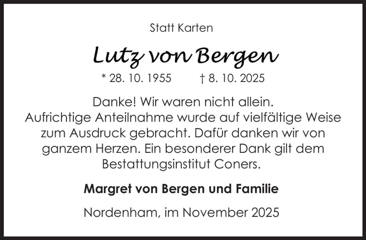 <p>Statt Karten</p>
<p>* 28. 10. 1955</p>
<p>† 8. 10. 2025</p>
<p>Danke! Wir waren nicht allein.<br />Aufrichtige Anteilnahme wurde auf vielfältige Weise<br />zum Ausdruck gebracht. Dafür danken wir von<br />ganzem Herzen. Ein besonderer Dank gilt dem<br />Bestattungsinstitut Coners.<br />Margret von Bergen und Familie<br />Nordenham, im November 2025</p>