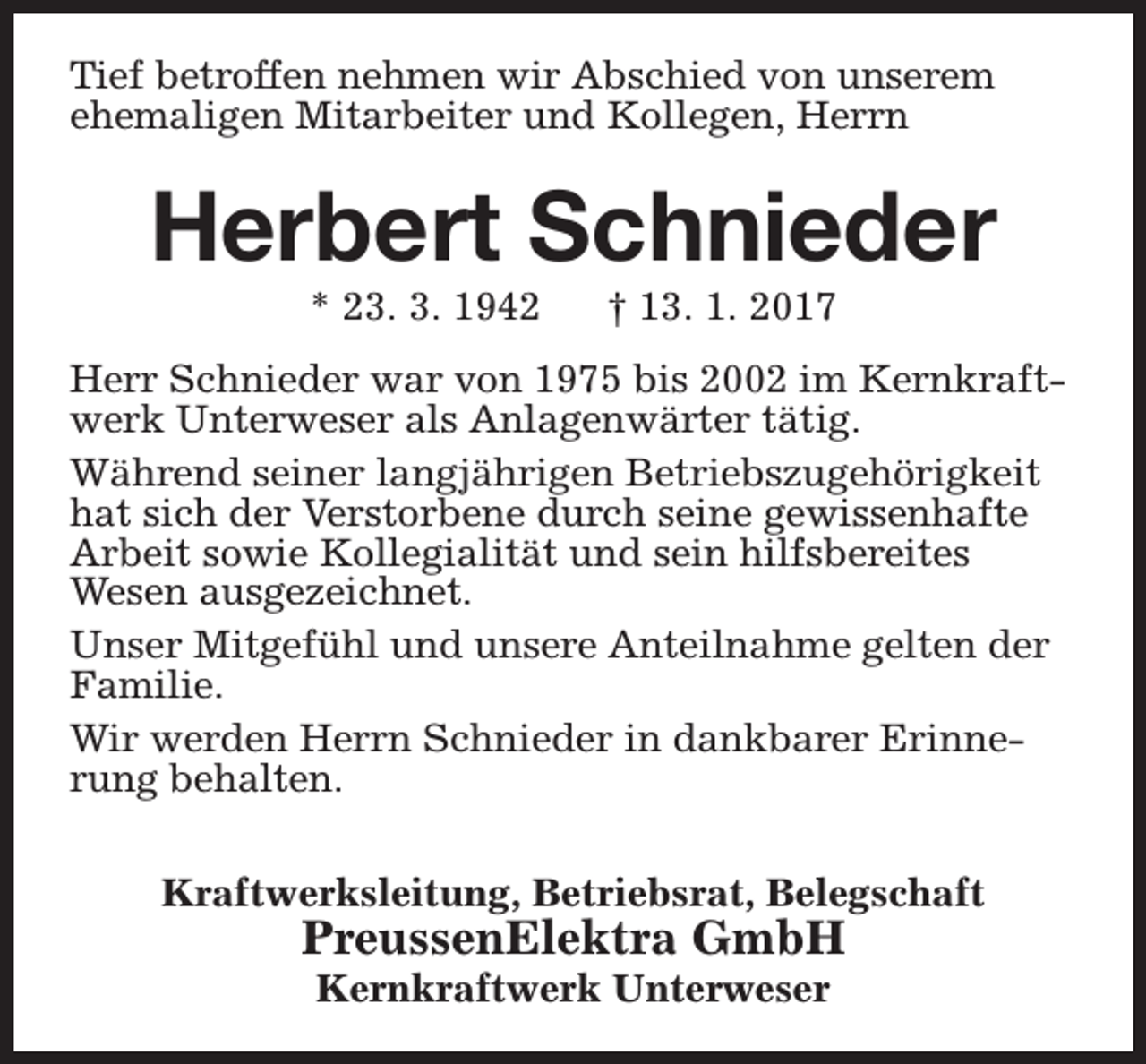 <p>Tief betroffen nehmen wir Abschied von unserem<br />ehemaligen Mitarbeiter und Kollegen, Herrn</p><p>Herbert Schnieder<br />* 23. 3. 1942</p><p>† 13. 1. 2017</p><p>Herr Schnieder war von 1975 bis 2002 im Kernkraftwerk Unterweser als Anlagenwärter tätig.<br />Während seiner langjährigen Betriebszugehörigkeit<br />hat sich der Verstorbene durch seine gewissenhafte<br />Arbeit sowie Kollegialität und sein hilfsbereites<br />Wesen ausgezeichnet.<br />Unser Mitgefühl und unsere Anteilnahme gelten der<br />Familie.<br />Wir werden Herrn Schnieder in dankbarer Erinnerung behalten.<br />Kraftwerksleitung, Betriebsrat, Belegschaft</p><p>PreussenElektra GmbH<br />Kernkraftwerk Unterweser</p>