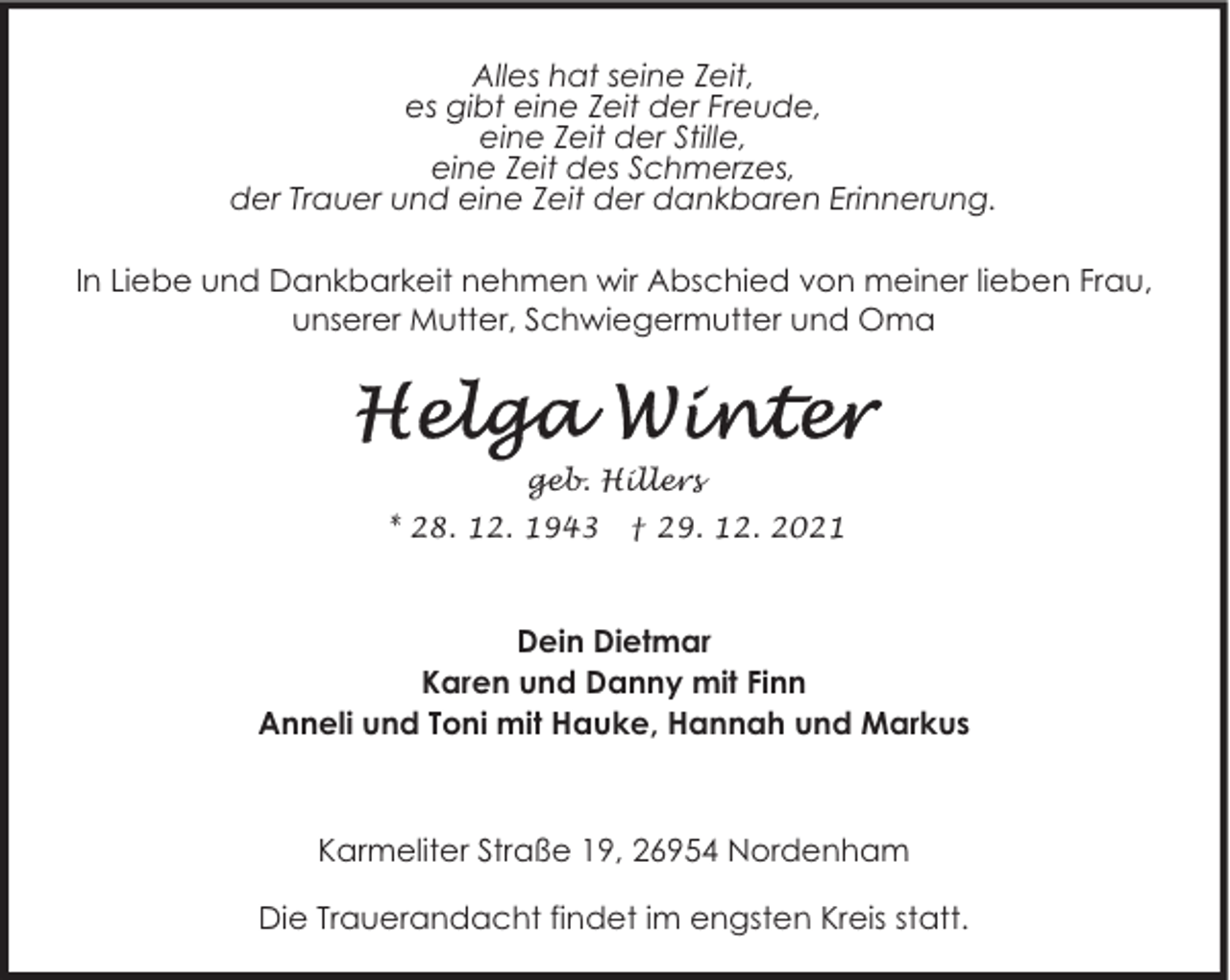 <p>Alles hat seine Zeit,<br />es gibt eine Zeit der Freude,<br />eine Zeit der Stille,<br />eine Zeit des Schmerzes,<br />der Trauer und eine Zeit der dankbaren Erinnerung.<br />In Liebe und Dankbarkeit nehmen wir Abschied von meiner lieben Frau,<br />unserer Mutter, Schwiegermutter und Oma</p>
<p>geb. Hillers<br />* 28. 12. 1943</p>
<p>† 29. 12. 2021</p>
<p>Dein Dietmar<br />Karen und Danny mit Finn<br />Anneli und Toni mit Hauke, Hannah und Markus</p>
<p>Karmeliter Straße 19, 26954 Nordenham<br />Die Trauerandacht findet im engsten Kreis statt.</p>