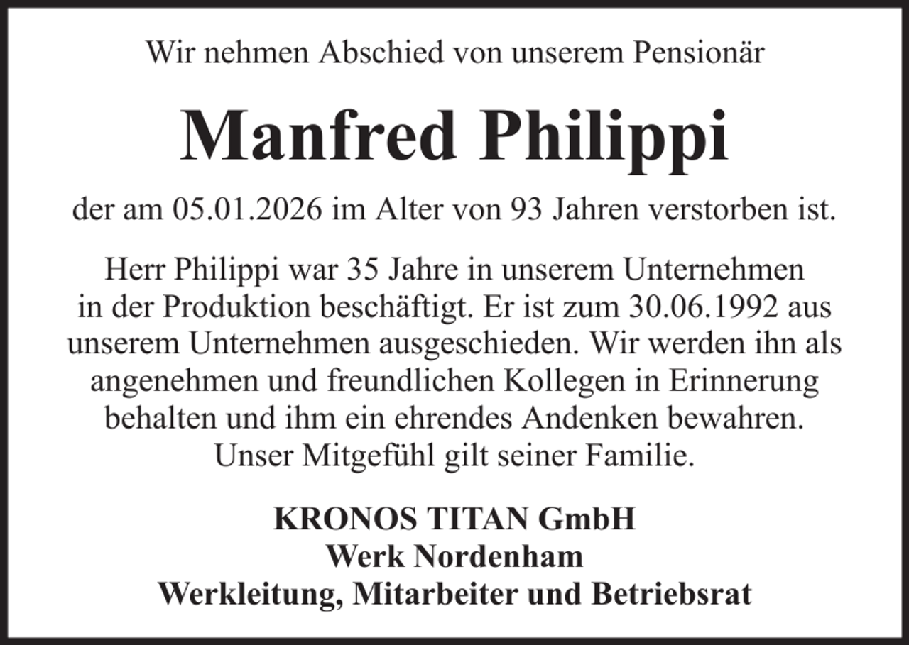 <p>Wir nehmen Abschied von unserem Pensionär</p><p>Manfred Philippi<br />der am 05.01.2026 im Alter von 93 Jahren verstorben ist.<br />Herr Philippi war 35 Jahre in unserem Unternehmen<br />in der Produktion beschäftigt. Er ist zum 30.06.1992 aus<br />unserem Unternehmen ausgeschieden. Wir werden ihn als<br />angenehmen und freundlichen Kollegen in Erinnerung<br />behalten und ihm ein ehrendes Andenken bewahren.<br />Unser Mitgefühl gilt seiner Familie.<br />KRONOS TITAN GmbH<br />Werk Nordenham<br />Werkleitung, Mitarbeiter und Betriebsrat</p>
