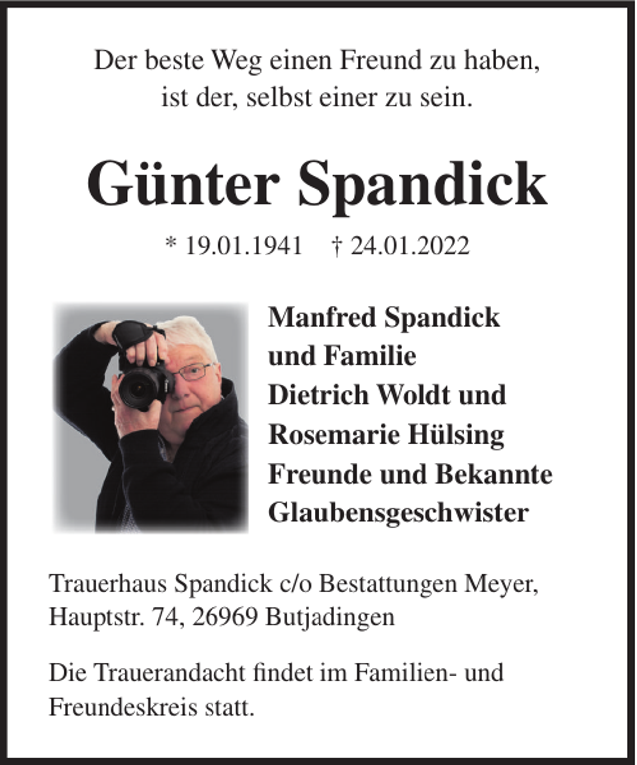 <p>Der beste Weg einen Freund zu haben,<br />ist der, selbst einer zu sein.</p><p>Günter Spandick<br />* 19.01.1941 † 24.01.2022</p><p>Manfred Spandick<br />und Familie<br />Dietrich Woldt und<br />Rosemarie Hülsing<br />Freunde und Bekannte<br />Glaubensgeschwister<br />Trauerhaus Spandick c/o Bestattungen Meyer,<br />Hauptstr. 74, 26969 Butjadingen<br />Die Trauerandacht findet im Familien- und<br />Freundeskreis statt.</p>