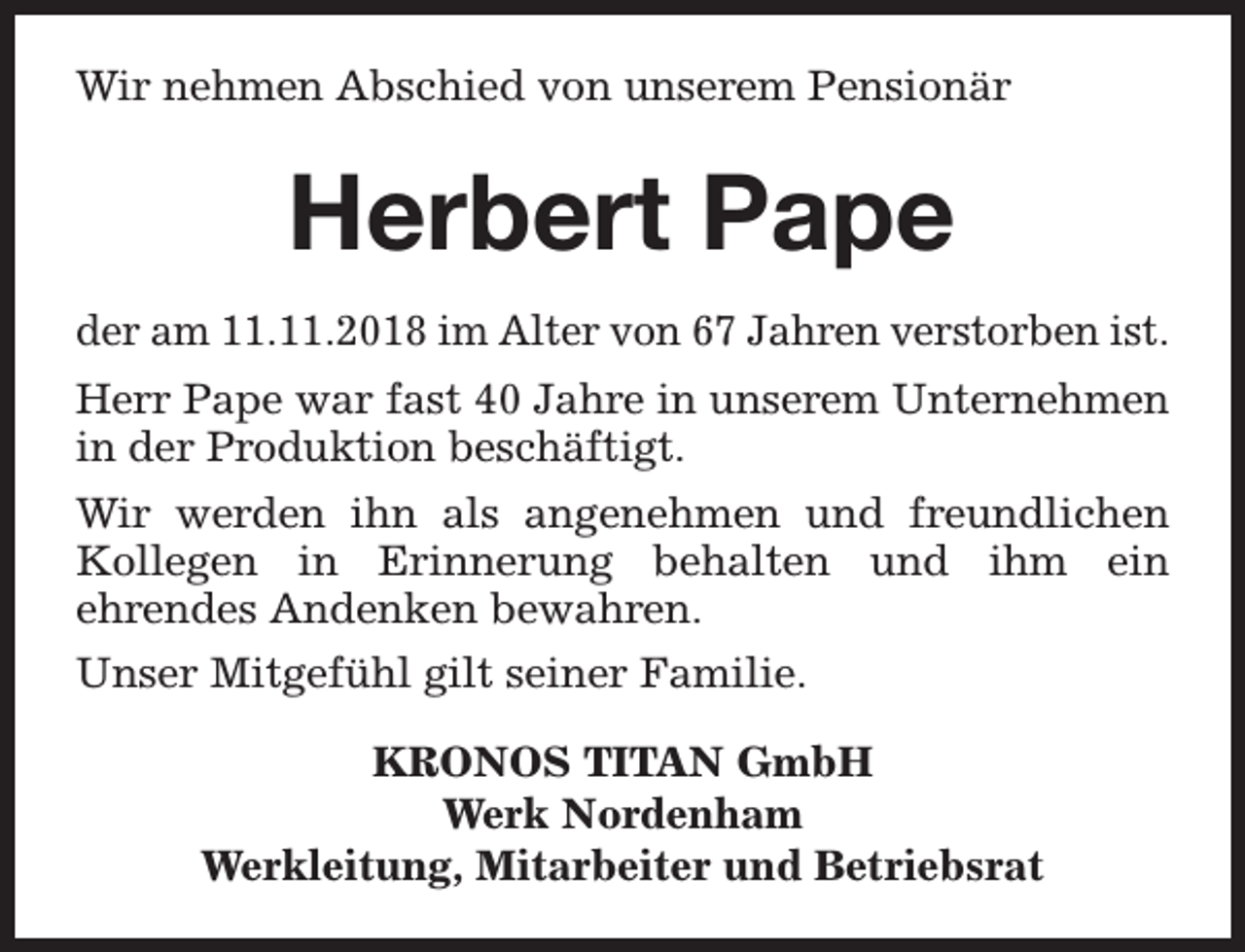<p>Wir nehmen Abschied von unserem Pensionär</p><p>Herbert Pape<br />der am 11.11.2018 im Alter von 67 Jahren verstorben ist.<br />Herr Pape war fast 40 Jahre in unserem Unternehmen<br />in der Produktion beschäftigt.<br />Wir werden ihn als angenehmen und freundlichen<br />Kollegen in Erinnerung behalten und ihm ein<br />ehrendes Andenken bewahren.<br />Unser Mitgefühl gilt seiner Familie.<br />KRONOS TITAN GmbH<br />Werk Nordenham<br />Werkleitung, Mitarbeiter und Betriebsrat</p>