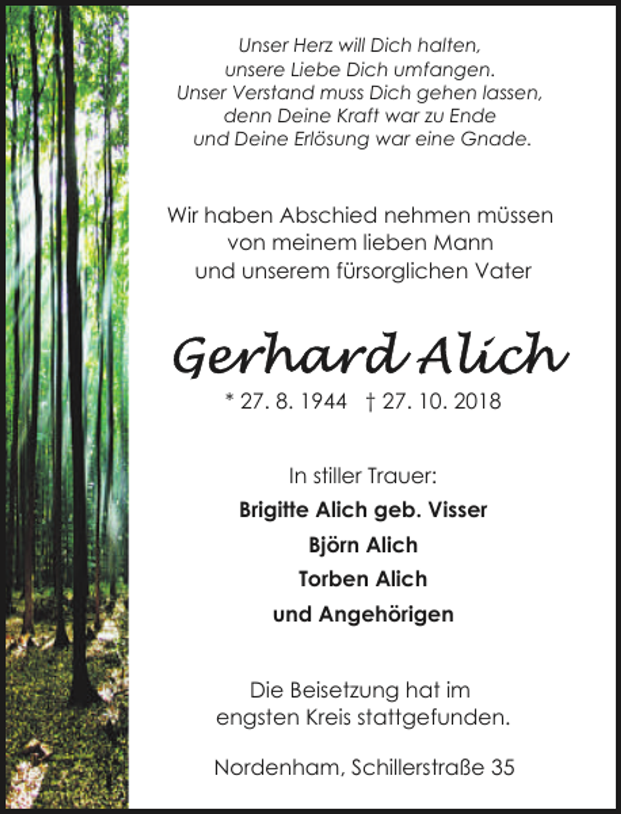 <p>Unser Herz will Dich halten,<br />unsere Liebe Dich umfangen.<br />Unser Verstand muss Dich gehen lassen,<br />denn Deine Kraft war zu Ende<br />und Deine Erlösung war eine Gnade.</p>
<p>Wir haben Abschied nehmen müssen<br />von meinem lieben Mann<br />und unserem fürsorglichen Vater</p>
<p>* 27. 8. 1944 † 27. 10. 2018<br />In stiller Trauer:<br />Brigitte Alich geb. Visser<br />Björn Alich<br />Torben Alich<br />und Angehörigen<br />Die Beisetzung hat im<br />engsten Kreis stattgefunden.<br />Nordenham, Schillerstraße 35</p>