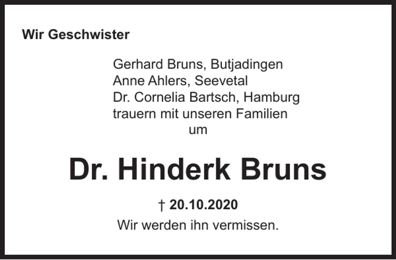 <p>Wir Geschwister<br />Gerhard Bruns, Butjadingen<br />Anne Ahlers, Seevetal<br />Dr. Cornelia Bartsch, Hamburg<br />trauern mit unseren Familien<br />um</p><p>Dr. Hinderk Bruns<br />† 20.10.2020<br />Wir werden ihn vermissen.</p>