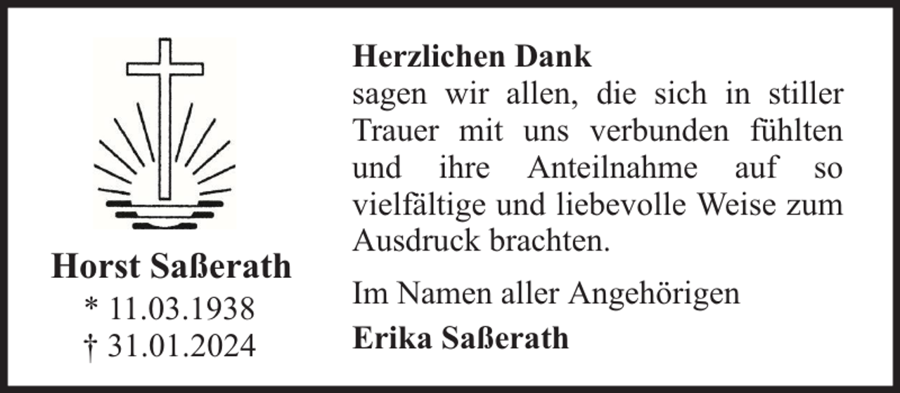 <p>Horst Saßerath<br />* 11.03.1938<br />† 31.01.2024</p><p>Herzlichen Dank<br />sagen wir allen, die sich in stiller<br />Trauer mit uns verbunden fühlten<br />und ihre Anteilnahme auf so<br />vielfältige und liebevolle Weise zum<br />Ausdruck brachten.<br />Im Namen aller Angehörigen<br />Erika Saßerath</p>